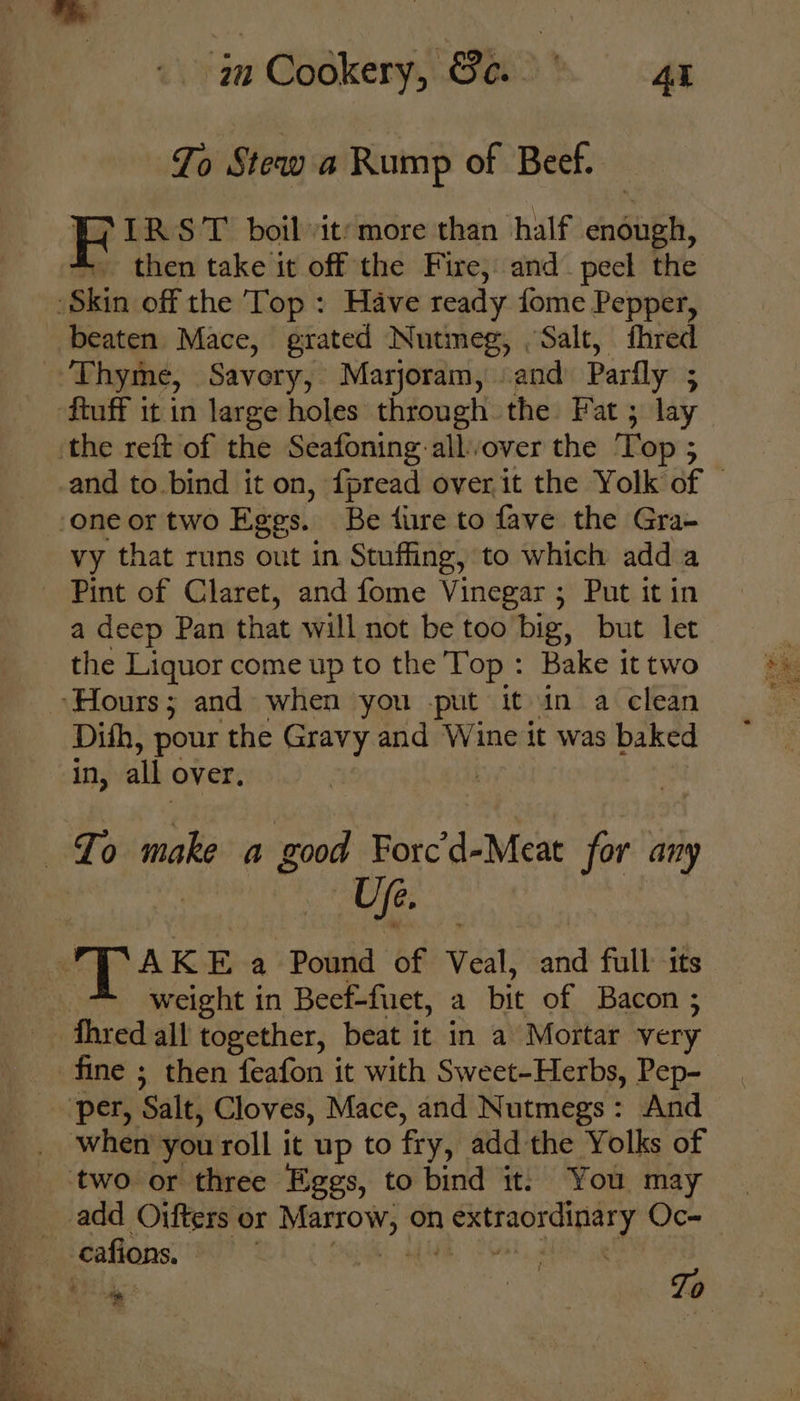 To Stew a Rump of Beef. HF IRST boilit’more than half enough, then take it off the Fire, and peel the Skin off the Top: Have ready fome Pepper, beaten Mace, grated Nutmeg, Salt, fhred Thyme, Savory, Marjoram, «and Parfly ftuff it in large holes through the Fat ; lay ‘the reft of the Seafoning: allover the i Op 5 ‘one or two Eggs. Be fire to fave the Gra- vy that runs out in Stuffing, to which add a — Pint of Claret, and fome Vinegar ; Put it in a deep Pan that will not be too big, but let the Liquor come up to the Top : Bake it two ‘Hours; and when you -put it in a clean Dith, pour the Gravy and Wine it was baked in, all over. To make a good Aidit for any | «UP. AKE a Pound of Veal, and full its weight in Beef-fuet, a bit of Bacon ; fhred all together, beat it in a Mortar very fine ; then feafon it with Sweet-Herbs, Pep- per, Salt, Cloves, Mace, and Nutmegs: And when you roll it up to fry, add the Yolks of two or three Eggs, to bind it: You may __add Oifters or sige sap on gees ls Oc- --cafions,