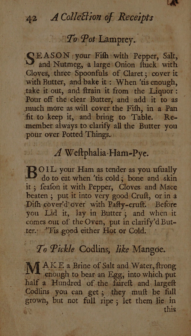 ATp Pot Lamprey. | ee | your Pith: with Pepper, Salt, and Nutmeg, a large: Onion ftuck’ with Cloves, three Spoonfuls of Claret ; cover it~ with Butter, and bake it: When ’ tis enough, — take it out, and ftrain it from the Liquor: — Pour off the clear Butter, and add it to as — much more as will cover ‘the Fifh, in a Pan “fit.to keep it, and bring to Table. Re- amember always to clarify all the Butter = ‘pour over Potted Things. A Weftphalia- HamePye: Be IL your Ham as tender as you ufually do to eat when ’tis cold; bone and: skin ; feafon it with Pepper, Cloves and Mace casts put it into very good Cruft, or in a Dith cover’ ‘dover with Pafty-cruft.. Before you Lid it, Jay in Butter ; 3 and when it pants out of the Oven, put in clarify’d But- ih Fis B38 either Hot or Cold. . “Ft 0 Pickle Codlins, Tike Mangoe. M: AKEa Brine of salt and Water, ftrong enough to bear an Ege; into which put half a Hundred of the. faireft and. largeft - Codlins you can get; they muft be full grown, but not full ripe ; let them lie in. qe this