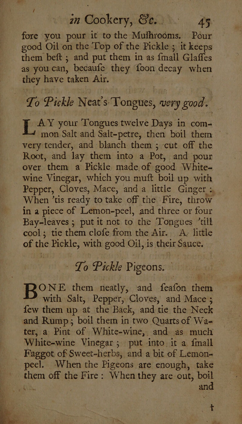 fore you pour it to the Mdothiedicke Pour good Oil on the ‘Top of the Pickle ; it keeps them beft ; and put them in as {mall Glaffes as you can, becaufe they foon necaian When srg Beve taken Air. | To Pickle Neat’s. Tongues, very good. Lay your Tongues twelve Days in com- mon Salt and Salt-petre, then boil them ~ very tender, and blanch them ; cut off the Root, and lay them into a Pot, and pour over them a Pickle made.of good White- wine Vinegar, which you muft boil up with Pepper, Cloves, Mace, and a little Ginger : When ’tis ready to take off the Fi ire, throw in a piece of Lemon-peel, and three or four Bay-leaves ; put it not to the Tongues “all cool; tie them clofe from the Air. A, little of the Pickle, with good Oil, is their Sauce, Bod fe Pickle Pigeons. ye them neatly, -and feafon them with Salt, Pepper, Cloves, and Mace ; few them up at the Back, and tie the Neck and Rump; boil them in two Quarts of Wa- ter, a Pint of White-wine, and. as much White-wine Vinegar; put into. it a {mall _ Faggot of Sweet-herbs, and a bit of Lemon- peel. When the Pigeons are enough, take ~ them off the Fire: When they are out, ye Ft