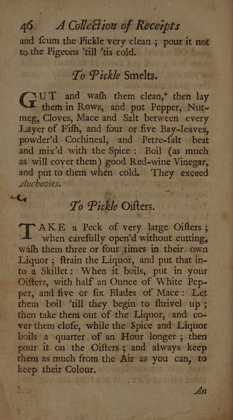 and {cum the Pickle very clean 5 pour it not to the Higeotts till ’tis cold. 3 HO Boe Fo: Pickle Smelts.. UT and wath them clean,’ then “te them in Rows, and put Pepper, Nut- meg, Cloves, Mace and Salt between every Fayer of Fith, and four or five Bay-leaves, powder’d : Cochineal, and Petre-falt | beat and mix’d with the ‘Spice : Boil (as much as. will cover them) good Red-wine Vinegar, and put to them when’ cold. ih, exceed Anchovies. os EE ATG Pickle Oifters. opaxs a Peck of very large Oifters ; ‘when carefully open’d without cutting, - wath them three or four times: in their. own Liquor ; ftrain the Liquor, and put that in- to a Skillet: When it boils, put in your Oifters, with half an Ounce of White Pep- Per; ae five or fix Blades of Mace: Let them boil ’till they begin to fhrivel up ; then take them out of the Liquor, and co- _-werthem clofe, while the Spice and» Liquor boils a quarter. of an Hour longer ; then © pour it on the Oifters; and always keep them as much from the Air as you oat to ret their Colour. “a ; “i An i ae A fe if : ;