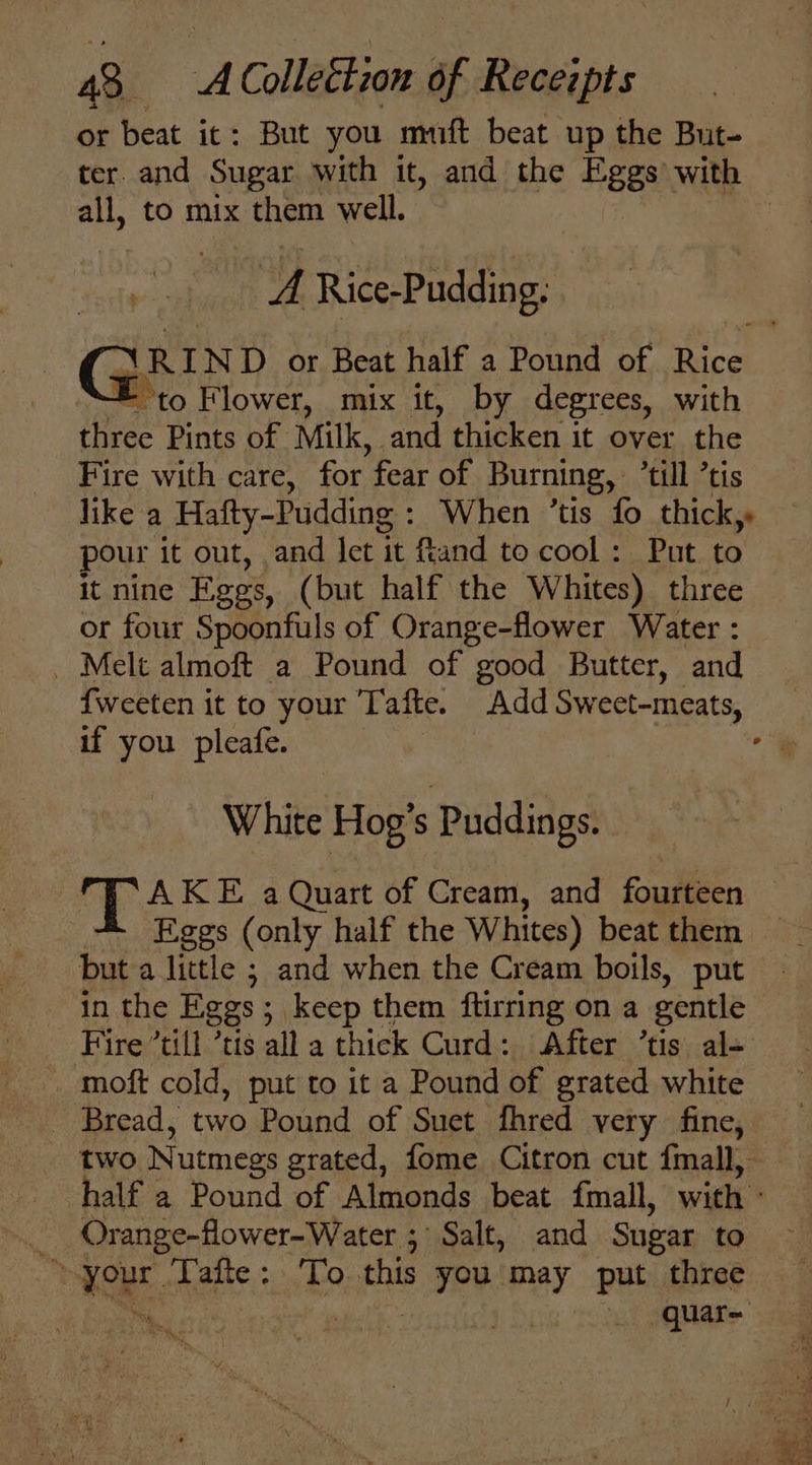 or beat it: But you muft beat up the But- ter. and Sugar with it, and the Eggs with all, to mix them well. | ‘A Rice-Pudding, NRIND or Beat half a Pound of Rice = to Flower, mix it, by degrees, with three Pints of Milk, and thicken it over the Fire with care, for fear of Burning, ‘till ’tis like a Hafty-Pudding : When ’tis fo thick, pour it out, and let it fand to cool: Put to — it nine Eggs, (but half the Whites) three or four Spoonfuls of Orange-flower Water : _ Melt almoft a Pound of good Butter, and {weeten it to your Tafte. Add Sweet-meats, if you pleafe. 7 . White Hog’s Puddings. © Ty AKE a Quart of Cream, and fourteen + Eggs (only half the Whites) beatthem — but a little ; and when the Cream boils, put in the Eggs; keep them ftirring on a gentle Fire ’till ’tis all a thick Curd: After ’tis al= _ moft cold, put to it a Pound of grated white _ Bread, two Pound of Suet fhred very fine, two Nutmegs grated, fome Citron cut {mall, half a Pound of Almonds beat fmall, with - _ Orange-flower-Water ; Salt, and Sugar to ‘your Tafte: ‘To this you'may put three Ms 7 it the ey ah squats ug