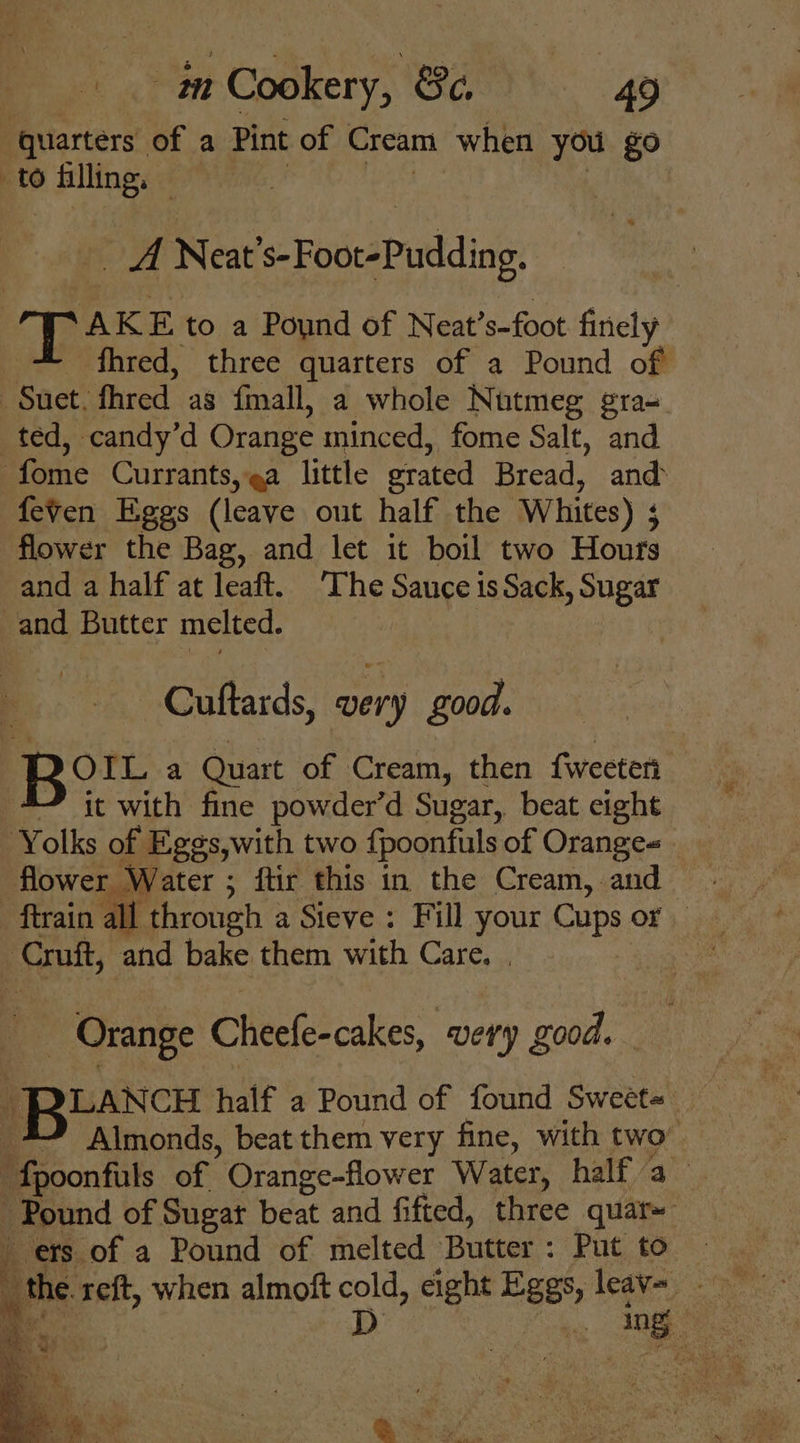 ‘quarters of a Pint of Cream when you $9 to filling. | A Neat «-FootsPudlding, TAKE to a Pound of Neat ’s-foot finely fhred, three quarters of a Pound of Suet. fhred as fmall, a whole Nutmeg gra- ted, candy’d Orange minced, fome Salt, and fome Currants, ea little erated Bread, and feven Eggs (leave out half the Whites) ; flower the Bag, and let it boil two Hours and a half at leaft. ‘The Sauce is Sack, Sugar and Butter melted. Cuttards, very g000. Bott a Quart of Cream, then f{weeteri 4 it with fine powder’d Sugar, beat eight Yolks of neck with two fpoonfuuls of Oranges. flower Water ; ftir this in the Cream, and. ftrain all through a Sieve: Fill your Cups Or Cruft, and bake them with Care. . | _ Orange Cheefe-cakes, very good. LANCH half a Pound of found Sweet= *” Aimonds, beat them very fine, with two- ies of Orange-flower Water, half a Pound of Sugat beat and fifted, three quar~ ets of a Pound of melted Butter : Put to