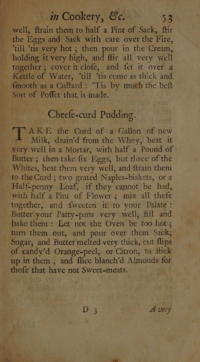 4 well, ftrain them to half a Pint of Sack, ftir ‘till “tis very hot ; then pour in the Cream, “holding it very high, and ftir all very well - together ; cover it clofe, and fet it over a - Kettle of Water, ‘till ’tis come as thick and fmooth as a Cuftard : Tis by much the beft Sort of Poffet that, is made. ~ Cheefe-curd Pudding. SAKE the Curd of a Gallon 58 new Milk, drain’d from the Whey, beat. it very well tea Mortar, with half a Pound of | Butter; then take fix Eggs, but three of the _ Whites, beat them very well, and ftrain them ; to the Curd : two grated Naples-biskets, ora ~Halt- penny. Loaf, if they cannot be had, with half a Pint of Flower ; ; mix all thefe together, and fweeten it to your Palate: _ Butter your Patty-pans.very well, fill and _ bake them): Let not the Oven be too hot; turn them out, and pour over them Sacks | Sugar, and Butter melted very thick, cut flips of candy’d Orange-peel, or Citron, to ftick up in them ; and flice blanch’d Almonds for _ thofe that have not Swect-meats, D 3 | Avery