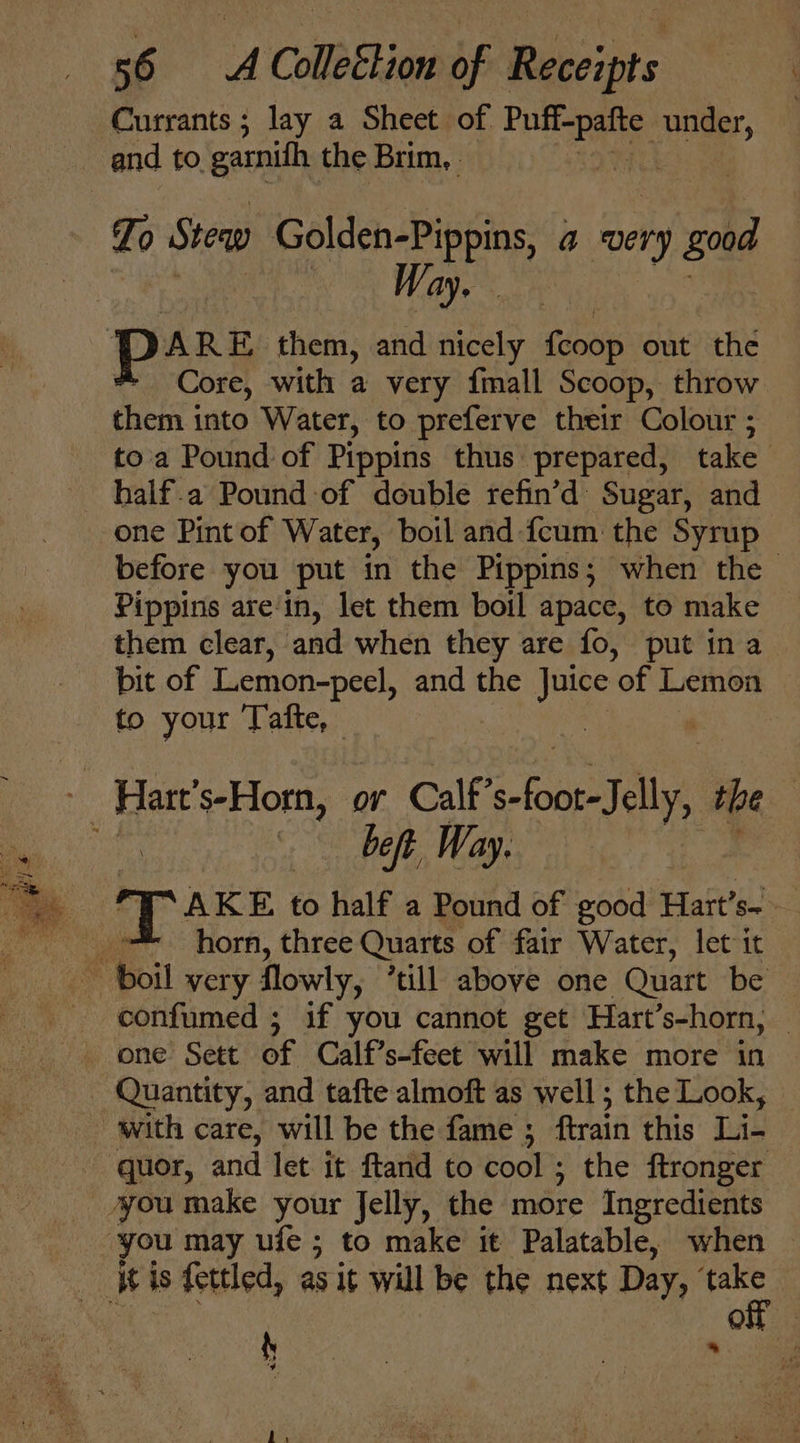 Currants; lay a Sheet of Wipe ss ie and to garnifh the Brim, To Stew Golden-Pippins, a fnery good : EES 7) Fae ey Serle ania prs them, and nicely feoop out the * Core, with a very {mall Scoop, throw them into Water, to preferve their Colour ; to'a Pound of Pippins thus prepared, take half.a Pound of double refin’d Sugar, and one Pint of Water, boil and {cum the Syrup before you put in the Pippins ; when the | Pippins are‘in, let them boil apace, to make them clear, and when they are fo, put ina pit of Lemon-peel, and the Juice of Lemon to your Tafte, ‘ ee s-Horn, or Calf ee the : bet Way. si horn, three Quarts of fair Water, let it ~ boil very flowly, ‘till above one Quart be confumed ; if you cannot get Hart’s-horn, one Sett of Calf’s-feet will make more in Quantity, and tafte almoft as well; the Look, © with care, will be the fame ; ftrain this Li- quor, and let it ftand to cool ; the ftronger you make your Jelly, the more Ingredients you may ufe ; to make it Palatable, when Wis fettled, as it will be the next Day, oe On ae