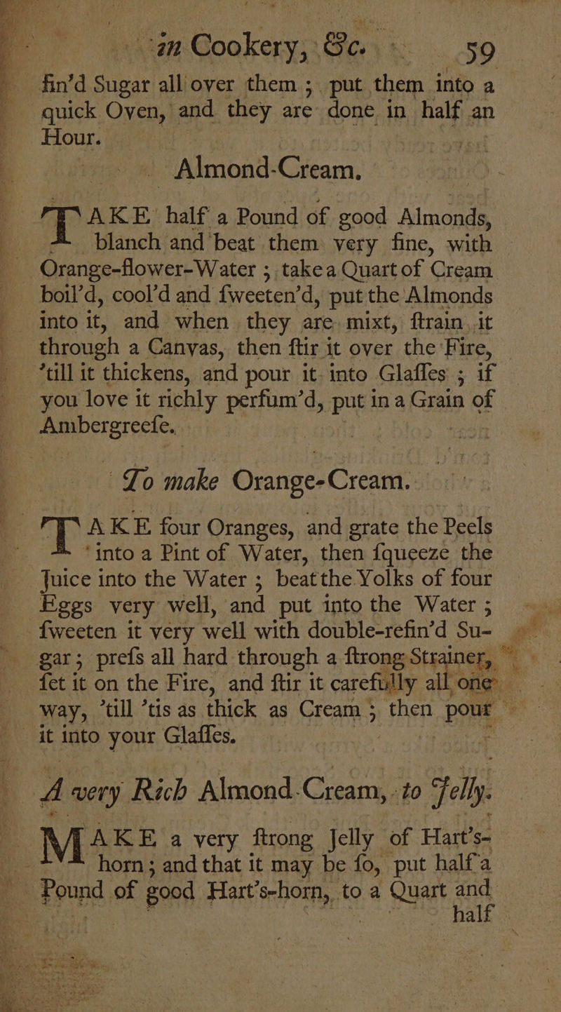 fin’d Sugar all over them ; put them into a quick Oven, and they are done in half an Hour. 4 - Almond- Cream. pa AKE. half a Pound of good piace blanch and'beat them very fine, with -Orange-flower-Water ; ; takea Quart of Gran. boil’d, cool’d and fweeten’d, put the Almonds B oanto it, and when they are, mixt, ftrain. It . through a Canyas, then ftir it over the Fire, “till it thickens, and pour it-into Glafles ; if you love it richly perfum’d, put ina Grain of as Lo make Orange- Cream. AKE four Oranges, and grate the Peels | ‘into a Pint of Water, then fqueeze the . ic into the Water ; beatthe Yolks of four ges very well, and put into the Water ; -f{weeten it very well with double-refin’d Su- gar; prefs all hard through a ftrong Str iner, fet it on the Fire, and ftir it carefully all one way, ‘till *tis as thick as Cream 5 then pour it into your Glaffes. : he A very Rich Almond. Cream, to jell x Mis a very ftrong Jelly of Hart’s- horn ; and that it may be fo, put half'a e toopd of good Hart’s-horn, to a Quart os hal