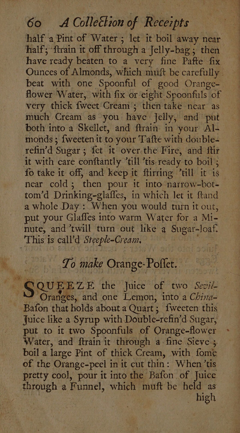 half a Pint of Water ; let it boil away near half; “ftrain it off through a Jelly-bag ; then have ready beaten to a very fine Pafte fix beat with one Spoonful of good Orange- flower Water, with fix or eight. Spoonfals. of very thick {weet Cream’; then take near as much Cream as you have Jelly; and put © both into a Skellet, and ftrain’ in your Al- monds ; {fweeten it to your Tafte with double-_ refin’d Sugar ; fet it over.the Fire, and ftir — it with care conftantly “till ’tis ready to boil ; fo take it off, and keep it ftirring ’till it is near cold ; ‘then pour it into narrow-bot- tom’d Drinking-glaffes, in which let it ftand a whole Day: When you would turn it out, put your Glaffes into warm Water for a Mi- nute, and twill turn out like a Sugar- -loaf. This is call’d a abs eam, Lo make Orange-Pofle. “s QUEEZE the Juice of two Sevil- ‘Oranges, and one [Lemon, into a Chira- Bafon that holds about a Quart ; ; {weeten this Juice like a Syrup with Double-refin’d Sugar, put to it two Spoonfuls of Orange-flower Water, and ftrain it through a fine Steve 3 boil a large Pint of thick Cream, with fome of the Orange-peel in it cut thin: When ’tis pretty cool, pour it into the Bafon of Jane through a Funnel, which muft be held as high