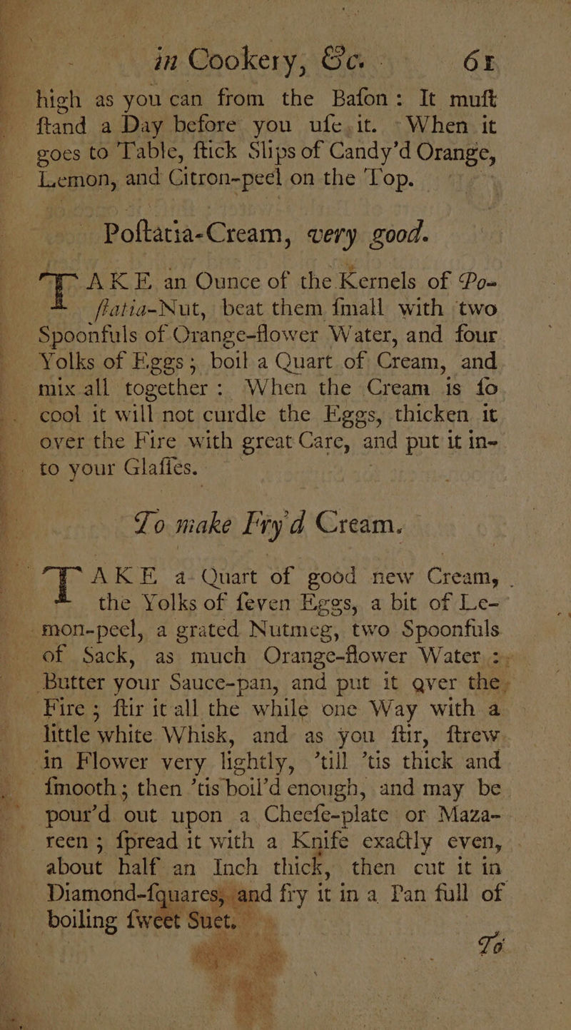“Y ah? a ae gl es i ten in Cookery, Ge. - Or high as you can from the Bafon: It muft fland a Day before you ufe.it. When it oes to Table, ftick Slips of Candy’d cage See Se ee ee en ee ‘ ‘4 : P roderiaeercam, very good. WAKE an Ounce of the Kernels of Po- fiatia-Nut, beat them {mall with ‘two Yolks of Eggs ; boil a Quart of Cream, and cool it will not curdle the Eggs, thicken 1t over the Fire with great Care, and put it in- | Zo make Fry'd Cream. the Yolks of feven Eggs, a bit of Le- of Sack, as much Orange-flower Water, &gt;) Fire ; ftir ic all the while one Way with a little ‘white Whisk, and as you ftir, ftrew fmooth; then ’tis boil’d enough, and may be reen ; fpread it with a Knife exactly even, about half an Inch thick, then cut it in Diamond-fquares, | 4 eit it ina Pan full of ie, “yy ; Pt. ane | To Oe ES ie ’ Ae M A Lie een Aas a ‘+, z ig