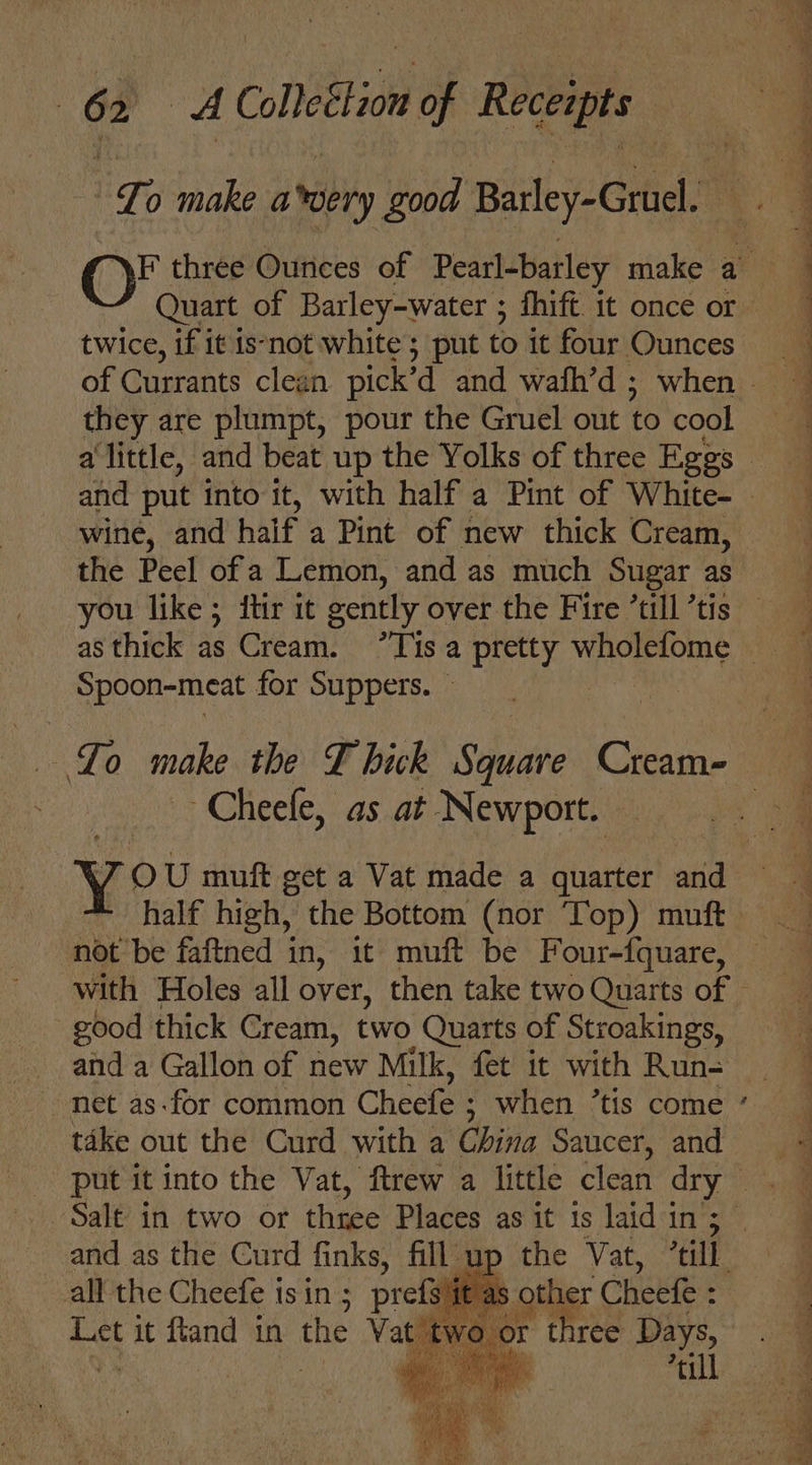 “Lo make avery good Barley-Gruel. F three Ounces of Pearl-barley make a twice, if it is‘not white; put to it four Ounces they are plumpt, pour the Gruel out to cool wine, and haif a Pint of new thick Cream, the Peel of a Lemon, and as much Sugar as you like; itir it cently over the Fire till ’tis Spoon-meat for Suppers. © Lo make the T hick Stheae Cream- ~Cheefe, as at Newport. not be faftned in, it muft be Four-{fquare, With Holes all over, then take two Quarts of - good thick Cream, two Quarts of Stroakings, and a Gallon of new Milk, fet it with ne net as-for common Cheefe ; ; when ’tis come take out the Curd with a China Saucer, sas put it into the Vat, ftrew a little clean dry — and as the Curd finks, fill. all the Cheefe isin; prefs Let it ftand in the — up the Vat, cil as other Cheefe : wo or three Days, pt’ ae. ia rll J ‘S Ss au ee ee a et %