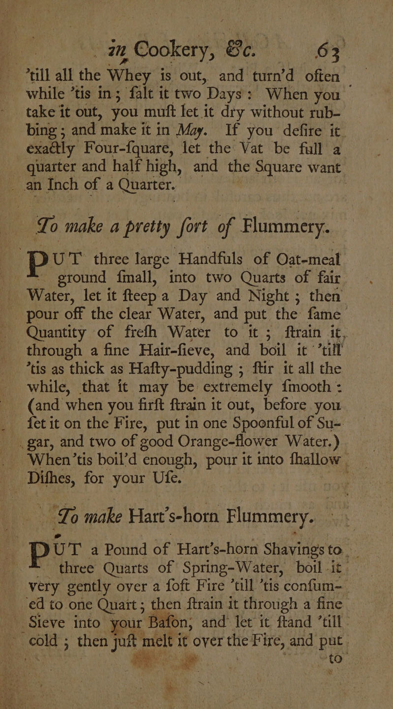 “till all the Whey is out, and turn’d often while ’tis in; falt it two Days: When you . - take it out, you muft fet it dry without rub- bing ; and make it in May. If you defire ic. exaétly Four-fquare, let the Vat be full a _ quarter and half high, and the Square want _ an Inch of a a Quarter. | | To make a pretty fort of Flummery. Pp UT’ three large Handfuls of Oat-meal ground {mall, into two Quarts of fair _ Water, let it fteepa Day and Night ; then pour off the clear Water, and put the fame’ Quantity of frefh Water to it ; ftrain it, through a fine Hair-fieve, and boil it “till *tis as thick as Hafty-pudding ; ; ftir it all the while, that it may be extremely {mooth : .gar, and two of good Orange-flower Water.) ; | mci for your Ufe. ‘Lo Wate Flart’s- Nott Flummery. per a Pound ue Hart’s-horn Shavings to. _ three Quarts of Spring- Water, boil .it . very gently over a foft Fire “till tis confum=_ ed to one Quart ; then ftrain it through a fine Steve into your ‘Bat fon, and let it ftand ‘till - af ee ; then ba melt i it over the Pi Ire, and He : Ns