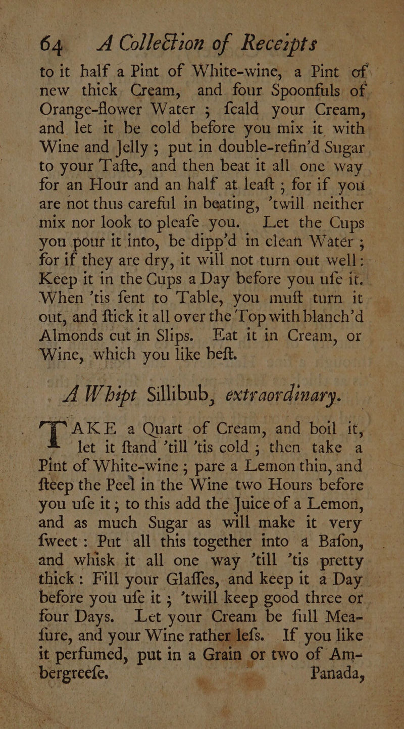 to it half a Pint of White-wine, a Pint of Orange-flower Water ; fcald your Cream, and let it be cold before you mix it with Wine and Jelly ; put in double-refin'd Sugar to your Tafte, and then beat it all one way for an Hour and an half at leaft ; for if you are not thus careful in beating, ‘will neither — mix nor look to pleafe. you. Let the Cups you pour it into, be dipp’d in clean Water ; for if they are dry, it will not turn out well: Keep it in the Cups a Day before you ufe it. . When ’tis fent to Table, you muft turn it Almonds cut in Slips. Eat it in Cream, or ‘Wine, which you like beft. AW hipt Sillibub, extraordinary. TAKE a Quart of Cream, and boil it, let it ftand ’till ’tis cold ; then take a Pint of White-wine ; pare a Lemon thin, and | fteep the Peel in the Wine two Hours before you ufe it; to this add the Juice of a Lemon, and as much Sugar as will make it very {weet : Put all this together into a Bafon, and whisk it all one way “till ’tis pretty thick: Fill your Glaffes, and keep it a Day — before you ufe it ; twill keep good three or four Days. Let your Cream be full Mea- _ fure, and your Wine rather lefs. If you like it perfumed, put in a Grain or two of Am- Wy) Wt
