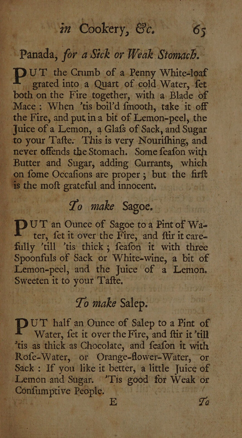 in anes Ce. eee grated i into. a Quart of cold. Water, fet Mace : When ’tis boil’d {mooth, take it off never offends the Stomach. Some feafon with the moft grateful and innocent. To make Sagoe.. ter, fet it over the Fire, and ftir it care- Spoonfuls of Sack or White-wine, a bit of © Lemon-pecl, and the Juice of a Lemon. To make Salep. UT half an Ounce of Salep to a Pint of Water, fet it over the Fire, and ftir it ’till