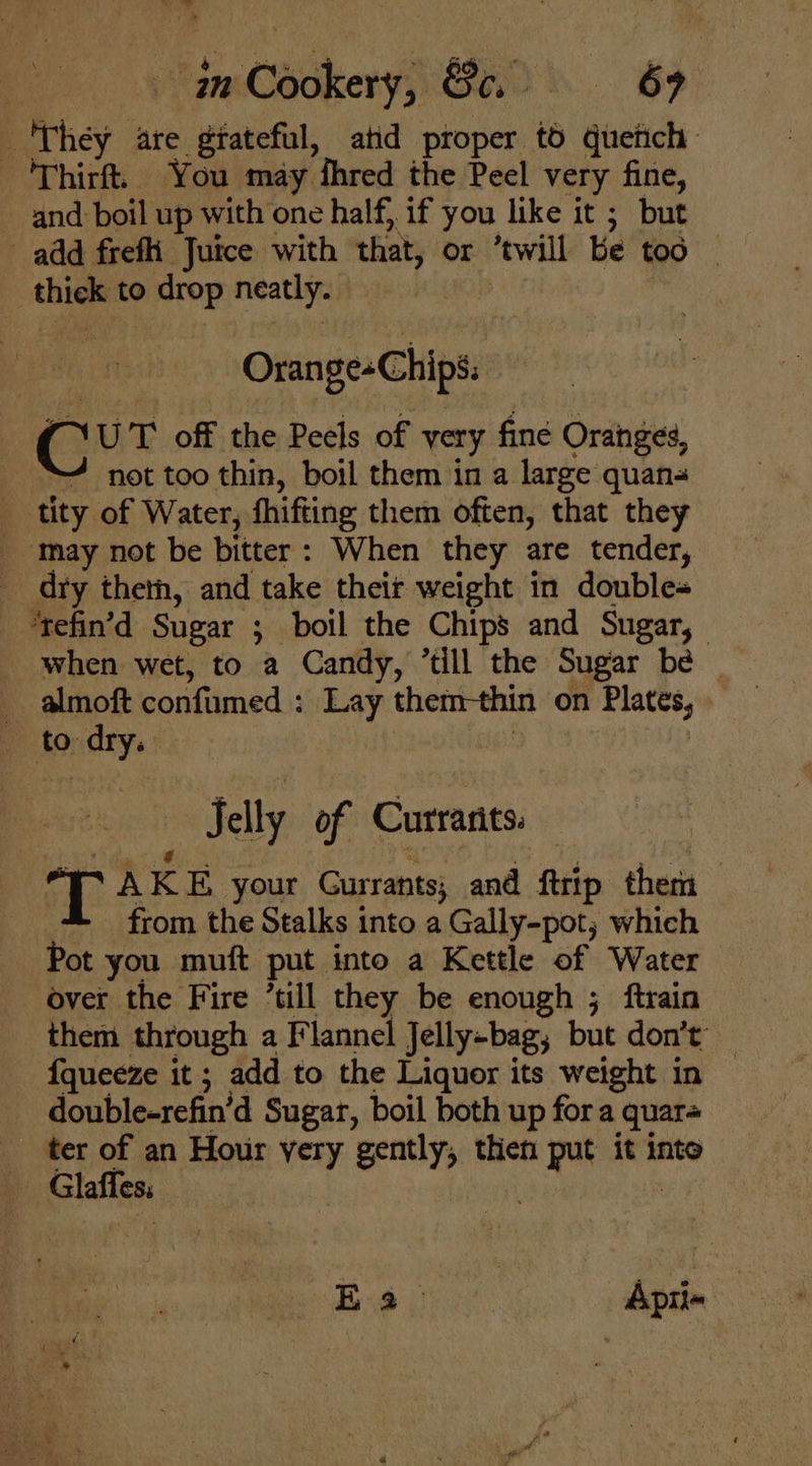 | -inCookery, Sa. 69 They are giateful, atid proper t6 quetich 'Thirft. You may fhred the Peel very fine, and boil up with one half, if you like it ; but add frefi Juice with that, or ‘twill be too — thick to drop neatly. Orange-Chips: : C UT off the Peels of very fine Oranges, ~ not too thin, boil them in a large quans _ tity of Water, fhifting them often, that they _ may not be bitter: When they are tender, _ drty theth, and take their weight in double- _ ‘tefin’d Sugar ; boil the Chips and Sugar, when wet, to a Candy, ’till the Sugar be _ almoft confumed : Lay them-thin on Plates, to dry. : Jelly of Currants. T AKE your Gurrants; and ftrip them from the Stalks into a Gally-pot, which Pot you muft put into a Kettle of Water over the Fire ’till they be enough ; ftrain them through a Flannel Jelly-bag; but don’t’ — f{queeze it ; add to the Liquor its weight in double-refin’d Sugar, boil both up for a quar= ter of an Hour yery gently, then put it into Glaffes; Baie: Apti- |
