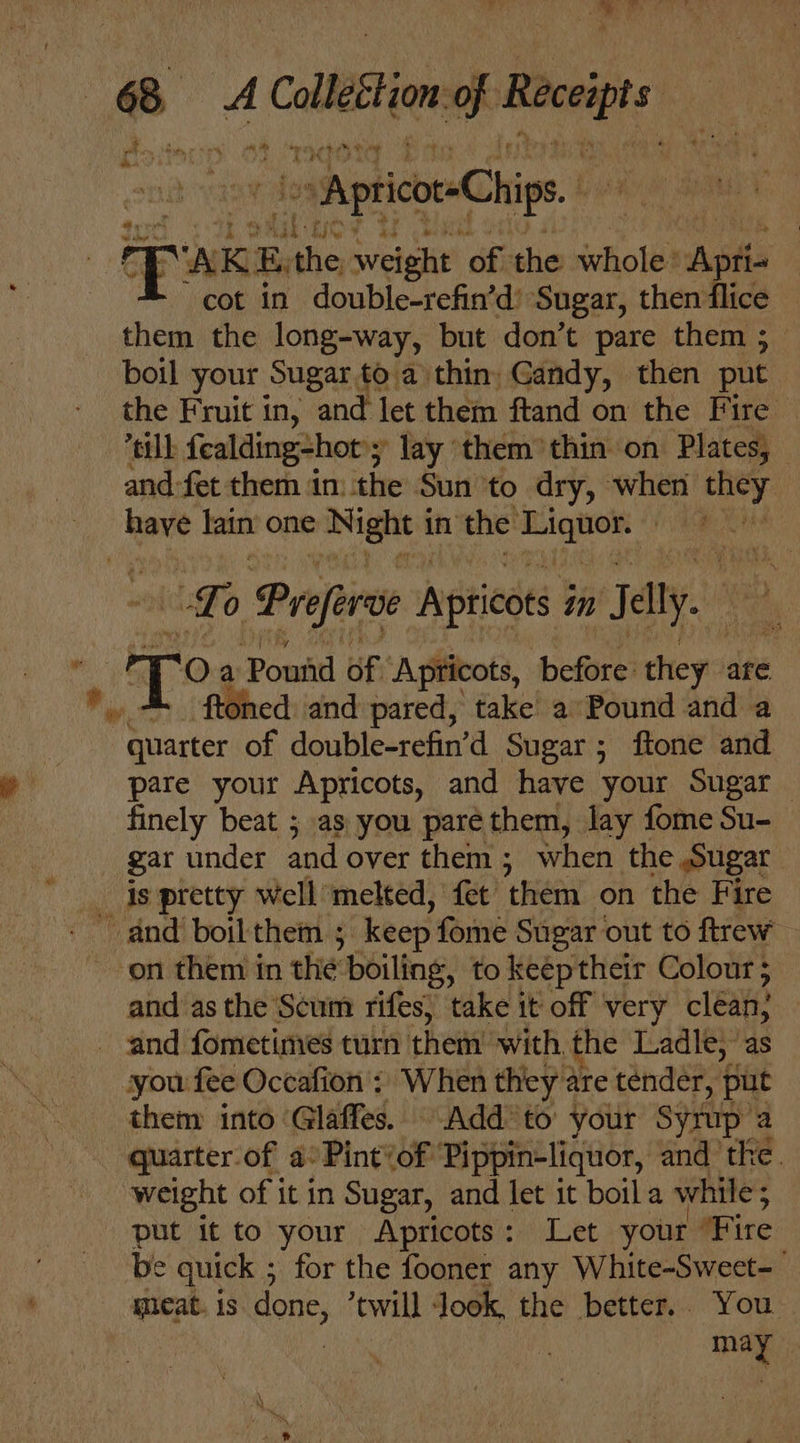 ee eo a Calleton of Boeigts Ce astm ¢ Pe i ~ Apticot-Chips.. ae ‘AKE a weight of the whole: Aptis cot in double-refin’d’ Sugar, then flice them the long-way, but don’t pare them ; boil your Sugar to a thin, Gandy, then put the Fruit in, and let them ftand on the Fi oo) till fealding-hot'; lay them thin on Plates, and-fet them in: the Sun ‘to dry, when they have fan one ‘Night i in the —— ! | Lo Prefer Apricots in Sally. sa Oa Powid of Apricots, before choy are oned and pared, take a Pound and a ewer of double-refin’d Sugar; ftone and pare your Apricots, and have your Sugar finely beat ; as you parethem, lay fome Su- gar under and over them; when the Sugar _ is pretty well’ melted, fet ‘them on the Fire ‘on them in the boiling, to keéptheir Colour 5 and as the Scum rifes, take it off very cléan, and fometimes turn them’ with. the Ladle; as you fee Occafion ; When they 2 are tender, put them into Glaffes. Add to’ your Syrup’a quarter of a°Pint&lt;of Pippin-liquor, and the. weight of it in Sugar, and let it boil a while ; : put it to your Apricots: Let your ‘Fire be quick ; for the fooner any White-Sweet- meat. is done, twill Jook, the better. You