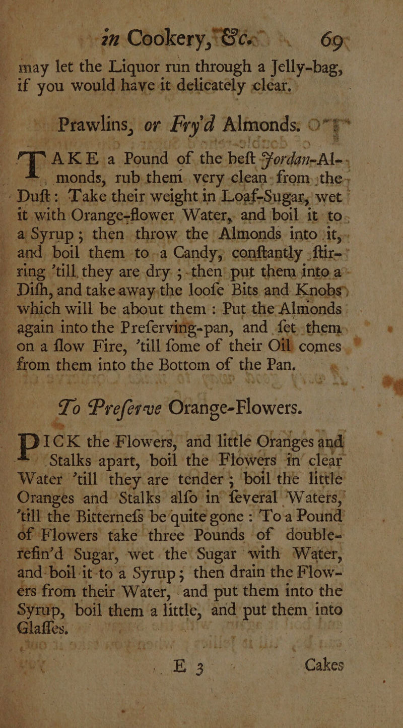 i aM Cookery, Sea 69K E: may let the Liquor run through a Jelly-bag, _ if you would have it delicately clear, ' : _ Prawlins, or Fry'a Almonds: ¢ one ; . A KEa “Pound of. the bet: Fordane A _ + monds, rub them. very. clean - from, the - Duft: Take their weight in Loaf-Sugar, wet. - it with Orange-flower Water, and boil it to. _ a Syrup; then throw the Almonds into Jit, _ and, boil them toa Candy conftantly .ftir-' - xing ’till they are dry ;-then’' put them into a» — Dith, and takeaway.the loofe Bits and Knobs) _ which will be about them : Put the Almonds _ again into the Preferving-pan, and fetthem, ) ortge perth into the A ee ot a Pan, +3 ‘ ae! Le Prefer ORilce Flowers. P: 1eK the Flowers, amd little Oranges and ‘Stalks apart, boil the Flowers in’ clear _ Water “ull they-are tender $ boil the little _ Oranges and ‘Stalks alfo in’ feveral ‘Waters, i ‘till the Bitternefs be quite gone : Toa Pound’ of Flowers take three Pounds of double-  fefin’d Sugar, wet the Sugar with Water, and: boil-it-to a Syrup; then drain the Flow- ets from their Water, and put them into the - Syrup, boil them a ieee, and ay them into i -Glaffes. | ; MO 34 ex. B36. Gakes