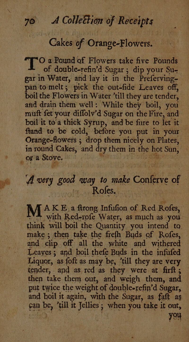 Cakes of Orange-Flowers.. “Oa Pound of F lowers take five Polite of double-refin’d ‘Sugar; dip your Su- pan to melt 5 pick the out-fide Leaves off, muft fet your diffolv’d Sugar on the Fire, and boil it to'a thick Syrup, and be fure to let it ftand to be cold, before you put in your — Orange-flowets ; : drop them nicely on Plates, in round Cakes, and dry them in a hot ot Sun, 4 He u A very good way to ey -Conlerve of | +. Roles, | M+ AK E. a ee Infufion oF, Red Rofes, “ * with Red-rofe Water, as much as you think will boil the Quantity you intend ta. make ; ; then take the frefh Buds of Rofes, and clip off all the white and withered Leayes; and boil thefe Buds in the infufed then take them out, and weigh them, and and boil it again, with the Sugar, as faft as you