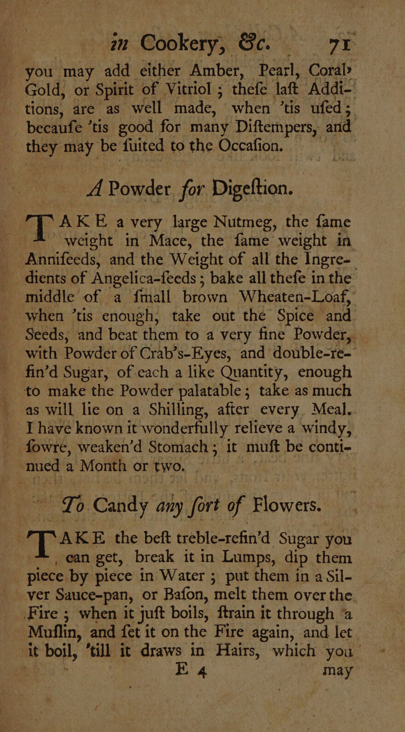 | mm Cookery, Gc. 7 ¢ you. may add either Amber, Pearl, Coral Gold, or Spirit of Vitriol ; thefe laft ‘Addi-’ tions, are as well made, when ’tis ufed; becaufe tis good for many Diftempers, and they may be fuited to the Occafion. wf Powder for Digeftion. | : an AKE a very large Nutmeg, the fame weight in Mace, the fame weight in Pie Angelica-feeds ; bake all thefe in the when ’tis enough, take out the Spice and Seeds, and beat “them to a very fine Powder, with Powder of Crab’s-Eyes, and double-re- fin’d Sugar, of each a like Quantity, enough to make the Powder palatable; take as much _ Thave known it wonderfully relieve a windy, _ fowre, weaken’d Stomach ; it mutt be conti- nued a ‘Month or two. m Ca Candy any re of Bloiwers ie .AK E. the beft treble-refin’d Sugar you ean get, break it in Lumps, dip them piece by piece in Water ; put them in a Sil- _ ver Sauce-pan, or Bafon, melt them overthe. _ Fire ; when it juft boils, ftrain it through a Muflin, | and fet it on the Fire again, and let it boil, “till it draws in Hairs, which you’ ~
