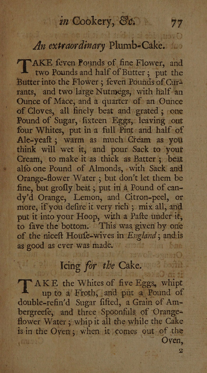 hn aaeriinary PhumbeCake. suo SAKE feven Pounds of fine Flower, and two Pounds and half of Butter ; put the : Butteri into the Flower ; feven Pounds of Cuirs rants, and two large Nutmegs, with half-an Ounce of Mace, and a quarter of an Ounce of Cloves, all finely beat and) grated ; .one four Whites, put ina full Pint: and: half: of | Ale-yeatt ; warm as much Cream as you think will wet it, and pour Sack to your Cream, to make it‘as thick as Batter 3 beat Orange-flower Water ; but don’ t let them be dy’d Orange, Iemon, and Citron-peel, or more, if you defire it very rich ; mix all, and put it into your Hoop, with a Pafte wader i it, to fave the bottom. ‘This was given by one - of the niceft Houfe-wives in’ n England ; andi is as good as ever was made. Me ares 1 Bow 40 cing far the Cake! 0% Boge a Pe Pps espe La fiz @ de DAKE the Whites of five Eggs, a up to a’ Froth; and put a Pound of bergreefe, and three. Spoonfils of Oranges _ Mower Water ; whip it all the while the Cake isin the Oven; 3; when it} comes out-of the 2