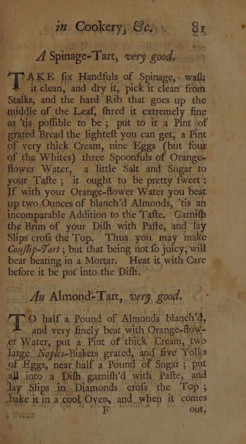 A a very gods | Saks, sh the hard’ Rib that ‘goes up thd i middle. of the Leaf, fhred it extremely fine 4 as tis. poflible to be : ; put to it a Pint of e grated Bread the lighteft you can get, a Pint of. very thick Cream, nine Eggs (but four of the Whites) - three ‘Spoonfuls of Orange- - flower Water, a little Salt and’ Sugar’ to your Tafte ; it ought to be pretty tweet’: ; i if with your Orange-flower Water you | ‘beat up two.Ounces of blanch’d Almonds, ’tis an . incomparable Addition to the ‘Tafte. Gathifh the Brim of your Difh: with Pafte, and ‘lay - Slips’ crofs the Top. Thus, you, may make Couflip-T. art ; but that being not fo j juicy, will bear beating: in a Mortar. ahenO it, , with Care — before it be put into.the Dik.” An Almond: Tart, “Reng, ve ee ~O half a Pound of Almonds blanety a, | and very-finely beat. with Orange-flow- ct + Water, put a Pint of thick | Cream, two - darge, Noples-Biskets grated, and five Volks , | ‘of | Higgs, near half a Pound of Sugar ; : ‘put all. into .a Difh. garnifh’d ‘with Pafte, and day Slips. in. Diamonds _ crofs. the Top ; ; | bake j Mt ina gol. Oyen, and. when it comes a0 i out, ; z “ Oi | at