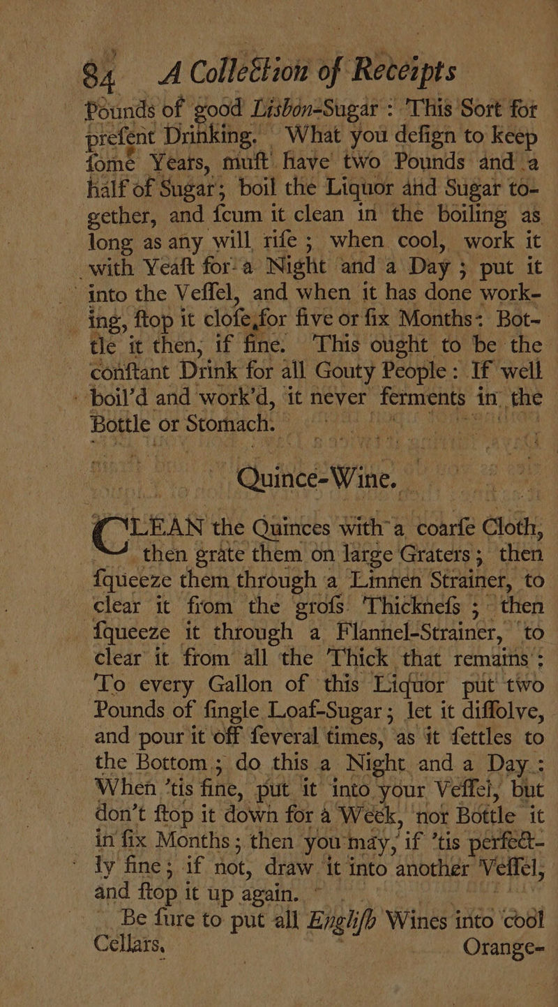 8, A Colleton of pains Pounds of good Lisbon-Sugar &gt; THI8 ‘Sort fot prefent Drinking, What you defign to keep fome Yeats, muft' have two Pounds and a half of Sugar; boil the Liquor aiid Sugar to- gether, and fcum it clean in the boiling as — Jong as any will rife ; when cool, work it with Yeaft fora Night and a Day ; }y put at 7 _’ into the Veffel, and when it has done work- ing, Mop it clofesfor five or fix Months: Bot- tle it then; if fine. ‘This ought to be the ~ conftant Drink for all Gouty People : If well | - boil’d and work’d, it never _ferments 1 in the Bottle or r Stomach. | ~ Quince: Wine, ; wey Cues the Quinces with’ a Rchte Cloth, then grate them on large Graters 5 “then fquceze them through a Linnen Strainer, to clear it fiom the grofs Thicknefs ; “then fqueeze it through a Flannel-Strainer, to clear it from all the Thick that remains’; To every Gallon of this ‘Liquor put two Pounds of fingle Loaf-Sugar ; let it diffolve, and pour it off feveral times, as it fettles to _ the Bottom.; do this a Night. and a Day: When ’tis fine, put it into your Veffel, but don’ t ftop it down for a Week, ‘not Bottle it _ in fix Months ; then you'mdy, ‘if *tis perfec ’ dy fine; if not, draw it into another Velfel, and flop it up again. Be fure to put all Engh if Wines es cool Cellars, _ Orange-