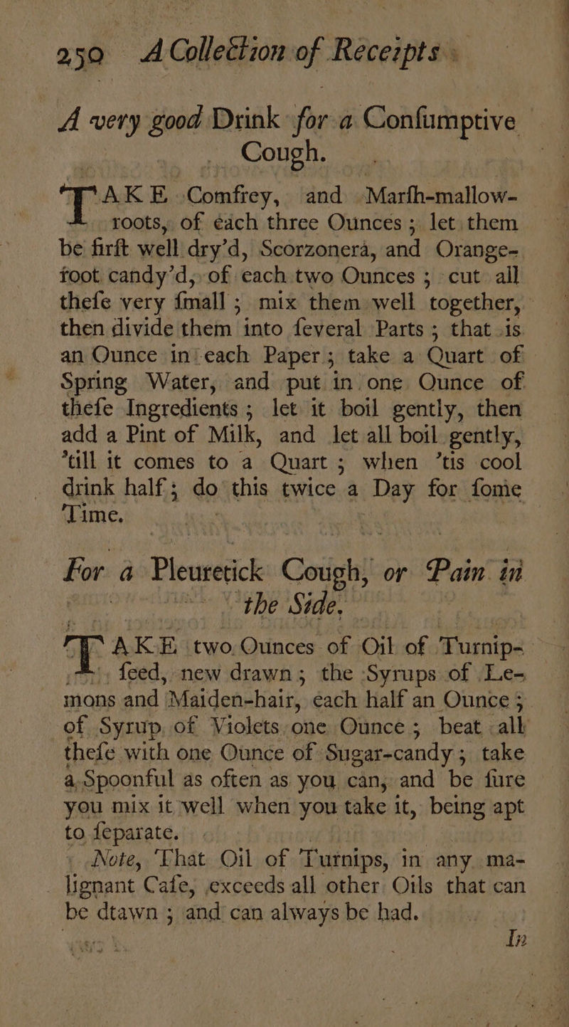 A very dood Drink for a aos Mi Cough. Tos EB, Comfrey, and -Marfh-mallow- - roots, of each three Ounces ; let them be firft well dry’d, Scorzonera, and Orange- toot candy’d, of each two Ounces ; cut all thefe very {mall ; mix them well together, then divide them into feveral Parts ; that .is an Ounce in'each Paper; take a Quart of Spring Water, and put in one Ounce of thefe Ingredients ; let it boil gently, then add a Pint of Milk, and let all boil. gently, ‘all it comes to a Quart ; when ’tis cool drink half ; ee this twice a Day for fonie ‘Time. For a Pheweak Corigh or Pain j in : the Side, feed, new drawn; the ‘Syrups of Le- thefe with one Ounce of Sugar-candy ; ; take a Spoonful as often as you can, and be fure you mix it well when you take it, being apt to feparate. _ Note, ‘Vhat Oil of Turnips, in any. ma- lignant Cafe, exceeds all other Oils that can be dtawn ; aod can always be had. yg In