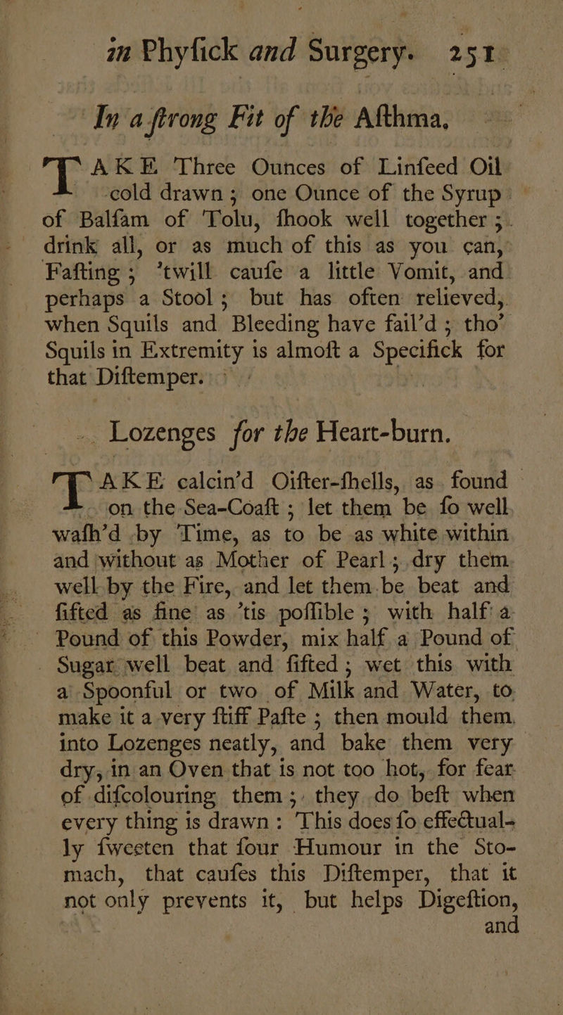Ina firong Fit of the Afthma, AKE Three Ounces of Linfeed Oil - -eold drawn ; one Ounce of the Syrup — of Balfam of Tolu, fhook well together 5. drink all, or as much of this as you can,’ -Fafting; “twill caufe a little Vomit, and _ perhaps a Stool; but has often relieved, when Squils and Bleeding have fail’d ; tho” Squils in Extremity is almoft a Specifick for that Diftemper. _. Lozenges for the Heart-burn. AKE calcin’d Oifter-fhells, as. found — - on the Sea-Coaft ; let them be fo well wafh’d .by Time, as to be as white within and without as Mother of Pearl; dry them well by the Fire, and let them.be beat and fifted as fine as ’tis poffible ; with half a Pound of this Powder, mix half a Pound of _ Sugar well beat and fifted; wet this with a Spoonful or two of Milk and Water, to. make it a very ftiff Pafte ; then mould them into Lozenges neatly, and bake them very dry, in an Oven that 1s not too hot, for fear: of difcolouring them ;, they do beft when every thing is drawn: This does fo effectual ly fwesten that four Humour in the Sto- mach, that caufes this Diftemper, that it not only prevents it, but helps Digeftion, and