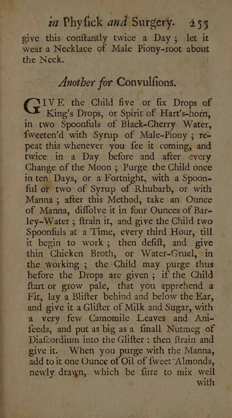 give this conftantly twice a Day; let ie wear a Necklace of Male Piony-root about the Neck. Another for Convulfions. CLINE: the Child five or fix Drops of © King’s Drops, or Spirit of Hart’s-horn, in two Spoonfuls of Black-Cherry Water, fweeten’d with Syrup of Male-Piony ; re- peat this whenever you fee it coming, and twice in a Day before and after every Change of the Moon ; Purge the Child once in ten, Days, or a Fortnight, with a Spoon- ful of two of Syrup of Rhubarb, or with Manna ; after this Method, take an Ounce of Manna, diffolve it in four Ounces of Bar- ley-Water ; ; {train it, and give the Child two Spoontuls at a Time, every third Hour, till it begin to work; then defift, and give thin Chicken Broth, or Water-Gruel,. in the working; the Child may purge thus before the Drops are given ; ifthe Child ftart or grow pale, that you apprehend a Fit, lay a Blifter behind and below the Ear, and give it a Glifter of Milk and Sugar, with a very few Camomile Leaves and Ani- feeds, and put as big asa fmall Nutmeg of Diafcordium into the Glifter : then ftrain and give it. When you purge with the Manna, add to it one Ounce of Oil of {weet Almonds, newly drawn, which be fure to mix well | with