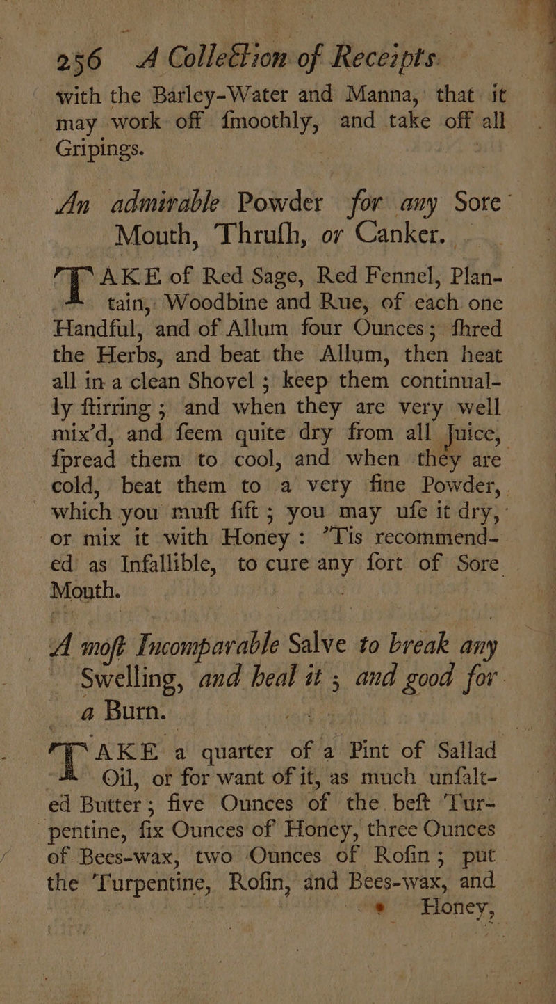 with the Barley-Water and Manna, that it _ Gripings. Mouth, Thruth, or Canker. . tain, Woodbine and Rue, of each one Handful, and of Allum four Ounces; fhred the Herbs, and beat the Allum, then heat all in a clean Shovel ; keep them continual- {pread them to cool, and when they are Mouth. | A moft Incomparable Salve to break any a Burn. | Oil, or for want of it, as much unfalt- ed Butter; five Ounces of the beft ‘Tur- -pentine, fix Ounces of Honey, three Ounces of Bees-wax, two Ounces of Rofin; put the Turpentine, Rofin, and Bees-wax, and