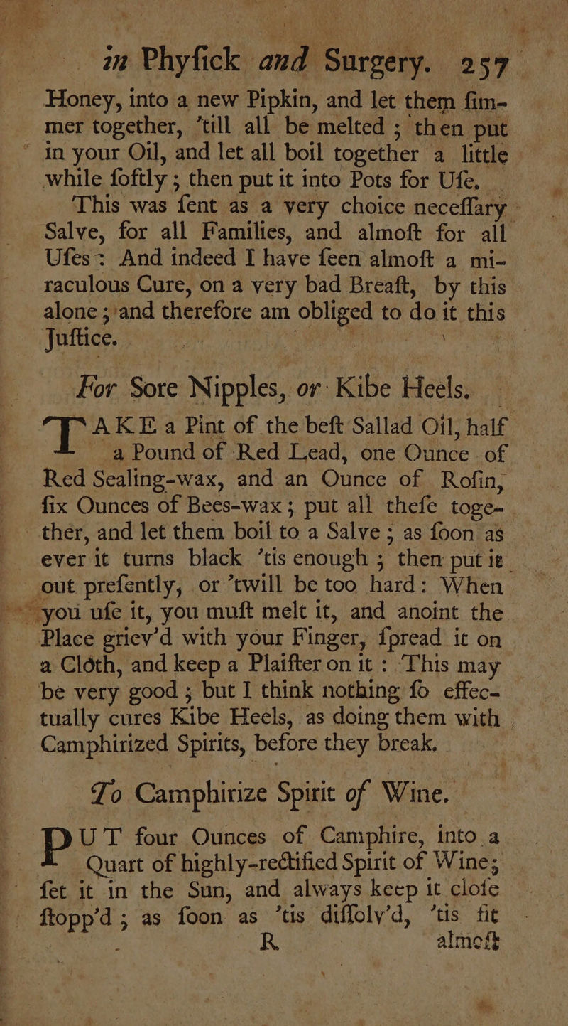 Honey, into a new Pipkin, and let them fim- mer together, “till all be melted ; then put  in your Oil, and let all boil together a little while foftly ; ; then put it into Pots for Ufe. This was fent as a very choice neceflary - Salve, for all Families, and almoft for ail Ufes: And indeed I have feen almoft a mi- raculous Cure, on a very bad Breatft, by this alone ; and therefore am Mt to do i : this Juftice. | For Sore Nipples, or: KiBe Heels: “AKE a Pint of the beft Sallad Oil, half a Pound of Red Lead, one Oiice: of Red Sealing-wax, and an Ounce of Rofin, fix Ounces of Bees-wax ; put all thefe toge- ther, and let them boil to a Salve ; as foon as out prefently, or ‘twill be too hard: When Place griev’d with your Fi inger, {pread it on a Cloth, and keep a Plaifter on it : ‘This may be very good ; but I think nothing fo effec. tually cures Kibe Heels, as doing t them with | Camphirized Spirits, before they break. Jo Camphirize Spirit of Wine. : put four Ounces of Camphire, into a : Quart of highly-rectified Spirit of Wine; fet it in the Sun, and always keep it ‘clofe P Hepes ; as foon as ’tis dilfoly.d, tis. fit R almogt