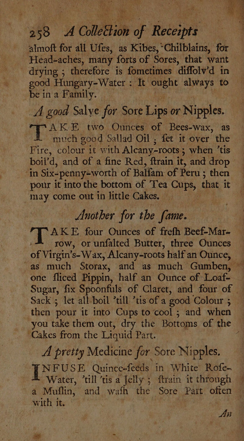 ik almoft for all Ufes, as Kibes, “Chilblains, for “Head-aches, many forts of Sores, that want — - drying ; therefore is fometimes diffolv’d in good Hungary-Water : It pce always to be ina Family. A good Salye for Sore Lips or Nipples. TT AK E two Ounces of Bees-wax, as much good Sallad Oil ; fet it over the Fire, colour it with Alcany-roots ; when ’tis boil’ d, and of a fine Red, ftrain it, and drop ‘in Six-penny=Wworth of Balfam of Peru ; then pour it into the bottom of Tea Cups, that it “may come out in little Cakes. | Another for the fame. : AKE. four Ounces of frefh Beef-Mar- row, or unfalted Butter, three Ounces of Virgin’s- Wax, Alcany-roots halfan Ounce, -as much Storax, and as much — Gumben, one fliced Pippin, half an Ounce of Loaf- _ Sugar, fix Spoonfuls of Claret, and four of Sack ; let all-boil ’till ’tis of a good Colours 4 then pour it into Cups to‘cool ; and when ~ you take them out, dry the Bottoms of the ‘Cakes from the Liquid Part. q A pretty Medicine for Sore Nipples. BNFUSE Quince-feeds in White Rofe- ‘Water, *till ‘tis a Jelly 5 ftrain it through — a Mullin, and wath the Sore Part often with it. bi oT Age he f- »_ owe) Vin a : My ‘ ‘ 4 F a  eS . ey, a . ’ Aes i ae ue — fe