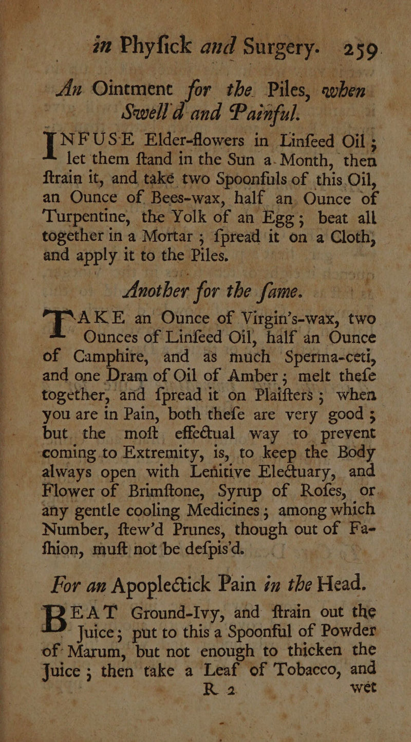 An Ointment for the Piles, shen. | Swell d- and Painful. — TNFUSE Elder-flowers in Linfeed Oil ; let them ftand in the Sun a. Month, ‘then ftrain it, and také two Spoonfuls of this Oil, an Ounce of Bees-wax, half an Ounce of Turpentine, the Yolk of an Egg; beat all _ together ina Mortar ; {pread it on a Cloth, } and apply. it to the Piles. Usether for the fame. | TAKE an Ounce of Virgin’s-wax, two Ounces of Linfeed Oil, half an Ounce of Camphire, and as much ‘Sperma-cet, and one Dram of Oil of Amber; melt thefe together, atid fpread it on Plaifters ; when _ you are in Pain, both thefe are very good; but. the moft effectual way to prevent -coming.to Extremity, is, to keep the Body always open with Lenitive Electuary, and Flower of Brimftone, Syrup of Rofes, or. any gentle cooling Medicines; among which Number, ftew’d Prunes, though out of Fa- fhion, mutt not ‘be defpis 'd. For an Apoplectick Pain 7u the Head, Bb T Ground-Ivy, and ftrain out the Juice; put to this a Spoonful of Powder of Marum, but not enough to thicken the Juice ; ; then take a Leaf of Tobacco, and . Gs ae wet