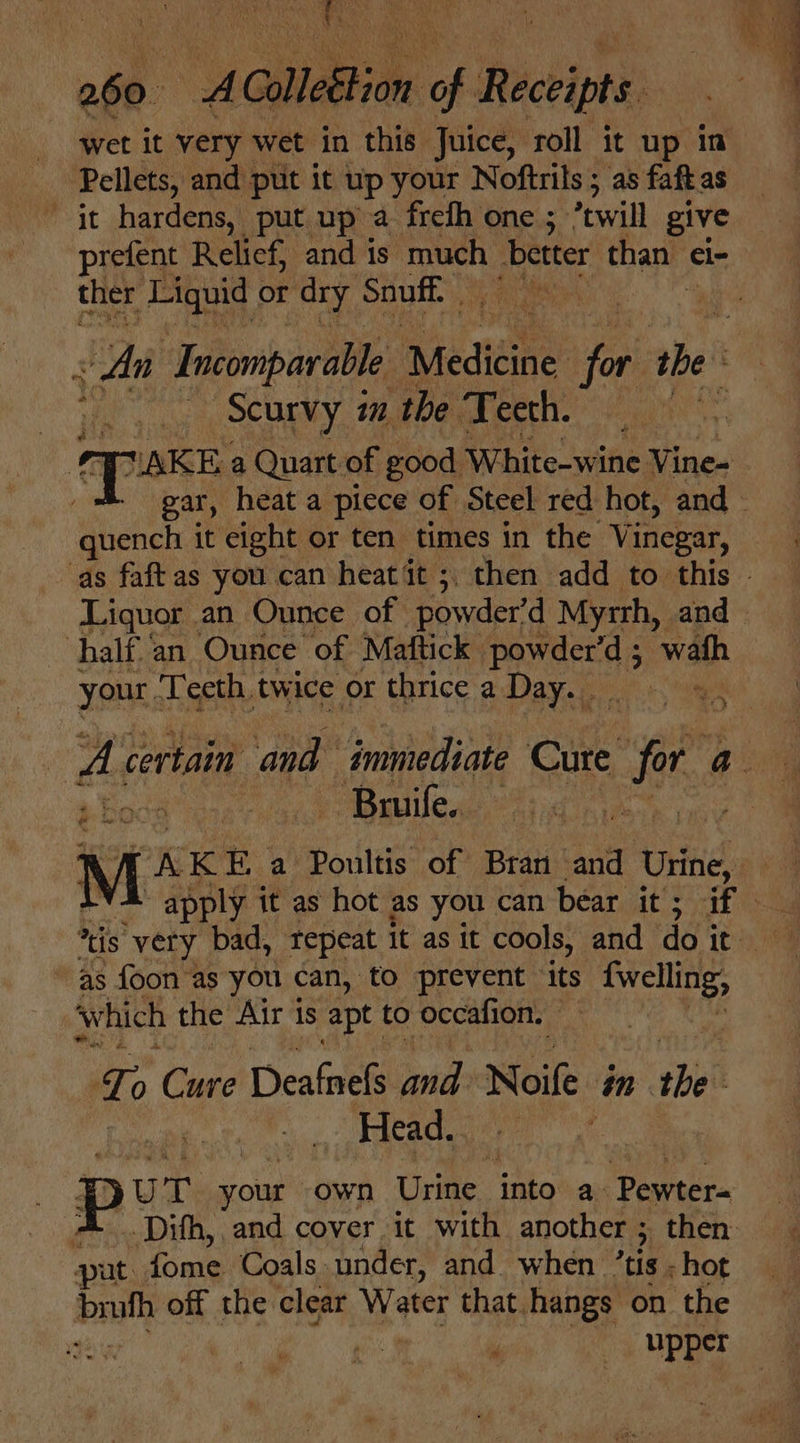 Be io we ash a ColleBtion a Rachipe wet it very wet in this Juice, roll it up in Pellets, and put it up your Noftrils ; as faftas it hardens, put up a frefh one ; “twill give prefent Relief, and is much. better than el- ther Liquid Or dry Snuff : An ‘Incomparable areata fi the ».. Scurvy in the Teeth. : | Cloke a Quart of good Richito sine Vine- gar, heat a piece of Steel red hot, and quench it eight or ten times in the Vinegar, as faftas you can heat it ;, then add to this - Liquor an Ounce of powder’ d Myrrh, and half an Ounce of Mattick | Peers wah your Teeth twice or thrice a Day. - &amp; certain and immediate Cite fe ay — Bruife. | M K K Ea Poultis of Bran and Urine, apply it as hot as you can bear. AT aegis 4G “as foon as you can, to prevent ‘its fwelling, which the Air 1s apt to occafion. | ce Cee Deafnels ills Noile in sbi Head. : yu T your own Urine into a Pewter- A _Dith, and cover it with another ; ; then: put fome Coals under, and when ’tis - hot nh off the clear Water that hangs on the upper