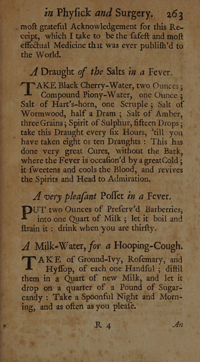 effectual Medicine that was ever publith’d to of Draught of the Salts j in a Fever. Compound Piony-Water, one Ounce ; a Wormwood, half a ‘Dram ; Salt of Amber, three Grains; Spirit of Sulphur, fifteen Drops ; take this Draught every fix Hours, ’till you have taken eight or ten Draughts : This has done very great Cures, without the Bark, where the Fever is occafion’d by a greatCold ; we. very pleafant Poflet i in a Fever. UT two Ounces of Preferv'd Barberrics; - into one Quart of Milk ; let it boil and ftrain it: drink when you are thirfty. AKE of Ground-Ivy, Rofemary, and Hyflop, of each one Handful ; diftil them in a Quart of new Milk, and let it. drop on a quarter of a Pound of Sugar- candy : Take a Spoonful Night and Morn- ing, and as often as you pleatfe, R 4 Been,