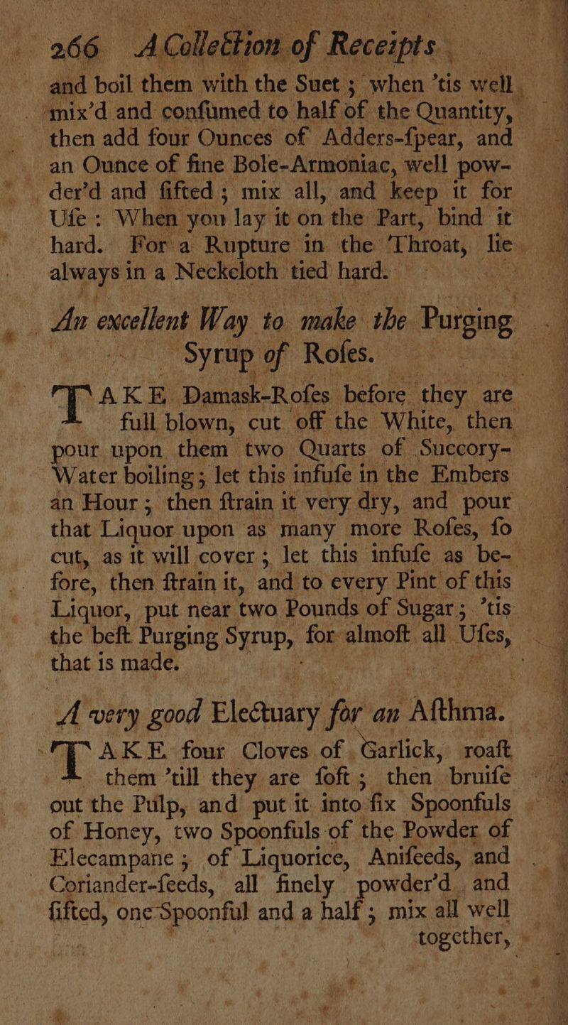 and boil them with the Suet ; when’ tis well an Ounce of fine Bole-Armoniac, well pow- _der’d and fifted ; mix all, and keep it for Ute : When you lay it on the Part, bind it always in a Neckeloth tied hard. Sy rup of Rofes. pour upon them two Quarts of Succory- Water boiling; let this infufe in the Embers Liquor, put near two Pounds of Sugar ; that 1 is made. . ar AK E, four Cloves of . Gailick,. roaft of Honey, two Spoonfuls of the Powder of Elecampane ; of Liquorice, Anifeeds, and : Coriander-feeds, all finely powder’d and fied, eer hg in and a half; mix all well &amp;