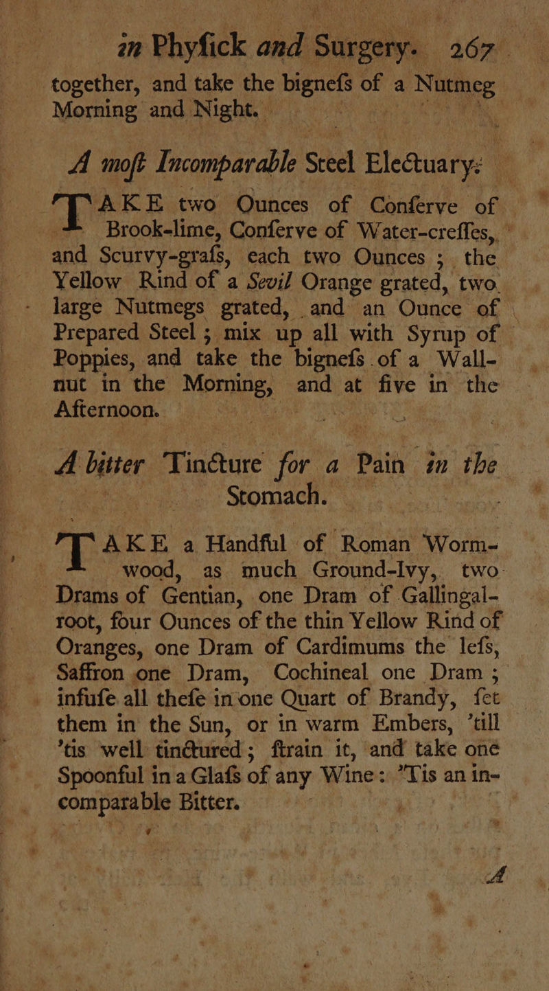 * pebyGick edad. s6et together, and take the bignefs of a She | Morning, and, Night. Wer RR on an A moft Incomparable Steel lectus XAKE two Ounces of Conferve of Brook-lime, Conferve of Water-crefles,, and Scurvy-grafs, each two Ounces ;_ the. Yellow Rind of a Sevif Orange grated, two. Prepared Steel ; mix up all with Syrup of — Poppies, and take the bignefs of a Wall- nut in the ae 4 and at ces in the Afternoon. : | Pe. 4 bptter Tindure i, a Pain in the | ee Stomach. AKE a Handful of Roman Worm- wood, as much Ground-lvy,. two root, four Ounces of the thin Yellow Rind of Oranges, one Dram of Cardimums the lefs, Saffron one Dram, Cochineal one Dram ; them in the Sun, or in warm Embers, ‘tll tis well tin@tured ; ftrain it, and take oné Spoonful in a Glafs of any Wine: Tis a an in- compara ble Bitter. yf