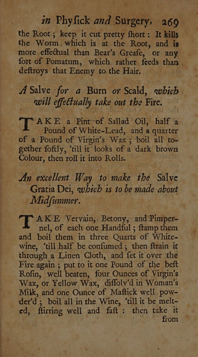 the Root; keep it cut pretty fhort: It kills _ the ‘Worm. which is at the Root, and is more effectual than Bear’s Greafe, or any fort of Pomatum, which rather feeds than 4 deftroys that Enemy to a Hair. | A calves sor. Bi Bien or 1 Scald, bib will ee, take out the Fire. | “AKE a ipiku eee. Sallad | Oil, half ae . Pound of White-Lead, and a quarter of a Pound of Virgin’s “Wax boil all to- gether foftly, *till it looks. of a dark brown | ae then roll j it into Bouts te An excellent Way to Fes the Salve Gratia Dei, which 3 1s tobe mad about | Midfinmer. T: AKE rary ‘Betony, -and ‘Pimper- nel, of each one: Handful ; ftamp them and boil them in three Quarts of White- wine, ’till half be confumed ; then ftrain it through: a Linen Cloth, and ‘fet it over the Fire again ; put to it one Pound of the beft Rofin, well beaten, four Ounces of Virgin’ ’s Wax, or Yellow Wax, diffolv’d in Woman’s Milk, and one Ounce of Maftick well. pow- der’ d: boil all in the Wine, “till it ‘be melt-— ed, flirting well and faft : then take it 3 : Batt from