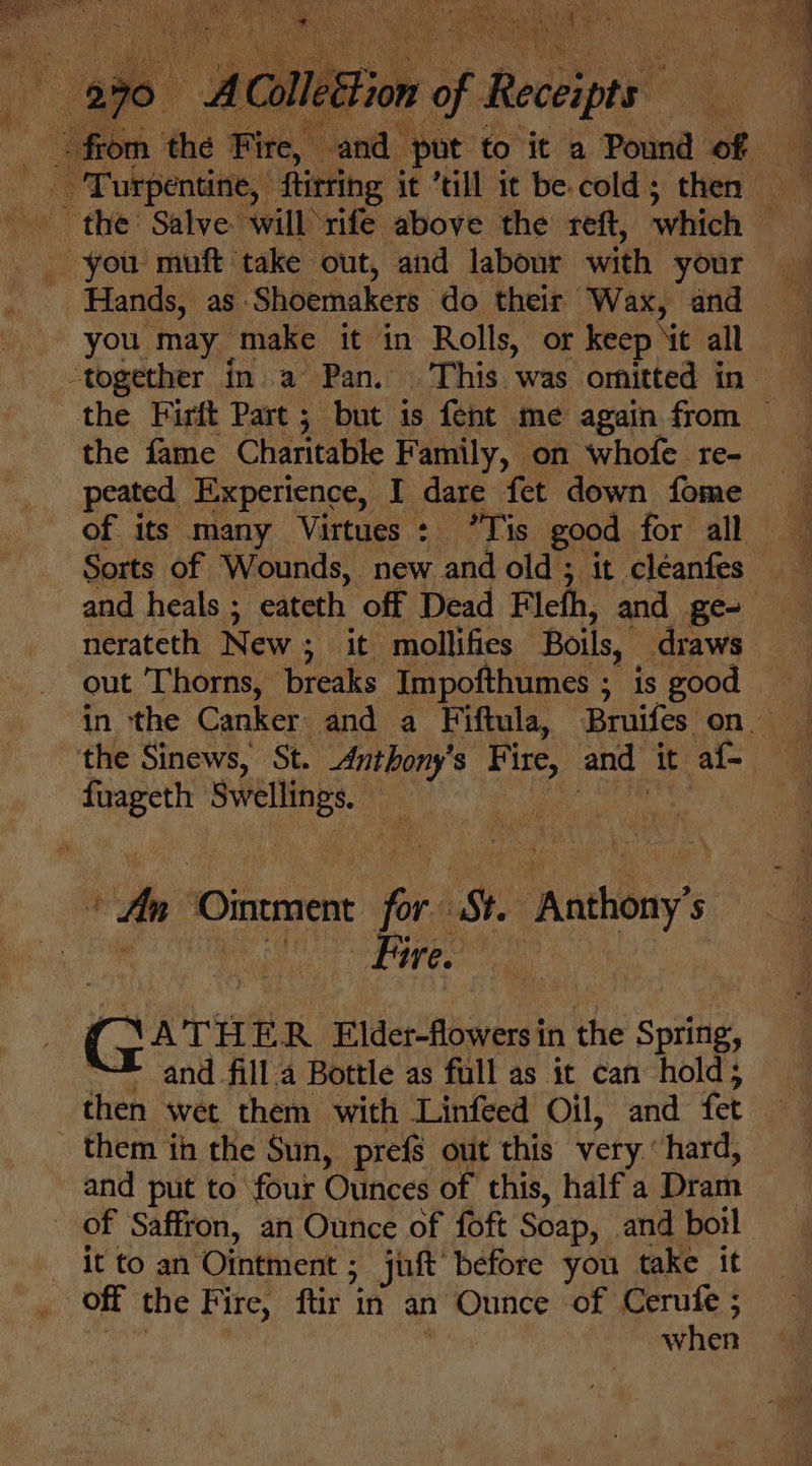 ve us Rat  a Ls i vial vide be Le pe a ae oe “y A AClleEFion si Aetipeht _ you muft take out, and labour with your Hands, as. Shoemakers do their Wax, and “together ina Pan. This was -ornitted in the Firft Part ; but is fent me again from © “the fame Charitable Family, on whofe re- peated Experience, I dare fet down fome Sorts of Wounds, new and old ; it cléanfes — and heals ; eateth off Dead Fleth, and ge nerateth New ; it mollifies Boils, draws out Thorns, breaks Impofthumes ; is good in the Canker and a Fiftula, Bruifes on. the Sinews, St. Anthony’ s Fi ire, and At al Meet ee Mn ‘Ointment for St. Antony’ $ Mic ee G ATH f R. Elder-flowers in the Spring, “™* ‘and fill a Bottle as full as it can hold; them in the Sun, prefs out this very.‘ hard, and put to four Ounces of this, half a Dram of Saffron, an Ounce of foft Soap, and boil it to an ‘Ointment ; jut before you take it when