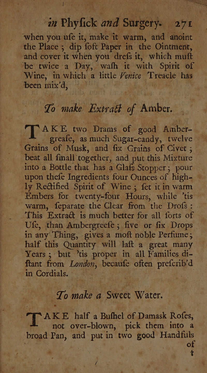 “| im Phyfick a Sur 4 gene “aye : when you ufe it, make it ‘warm, and anoint | the Place 5 dip foft Paper in the Ointment, ‘and cover it when you drefs it, which muft ‘be twice a Day, wath it with Spirit of | Wine, in which a litle re Ge a of has been mix’d, ) To ll Extratt f Amber, pre as two. Sire of | eood aiaber- Grains of Musk, and fix Grains of Civet ; beat all finall’ together, and put this Mixture into a Bottle that has a Glafs Stopper ; 5 pour upon thefe Ingredients four Ounces of high- — ly Reétified Spirit of Wine ; fet it in warm &gt; Embers for twenty-four Hours, while ’tis warm, | feparate the Clear from the Drof : ‘This Extract is much better for all forts of Ufe, than Ambergreefe ; five or fix Drops in any’ Thing, gives a moft noble Perfume ; half this Quantity will lait a great many Years ; but ’tis proper in all Families di-_ fant from London, becatsfe’ often oe d in Fibimag he To Salis a ee “Water. | T AK E half a Buthel of Damask Rofes, not over-blown, pick them into a broad Pan, and putin two good ae 7 of - t