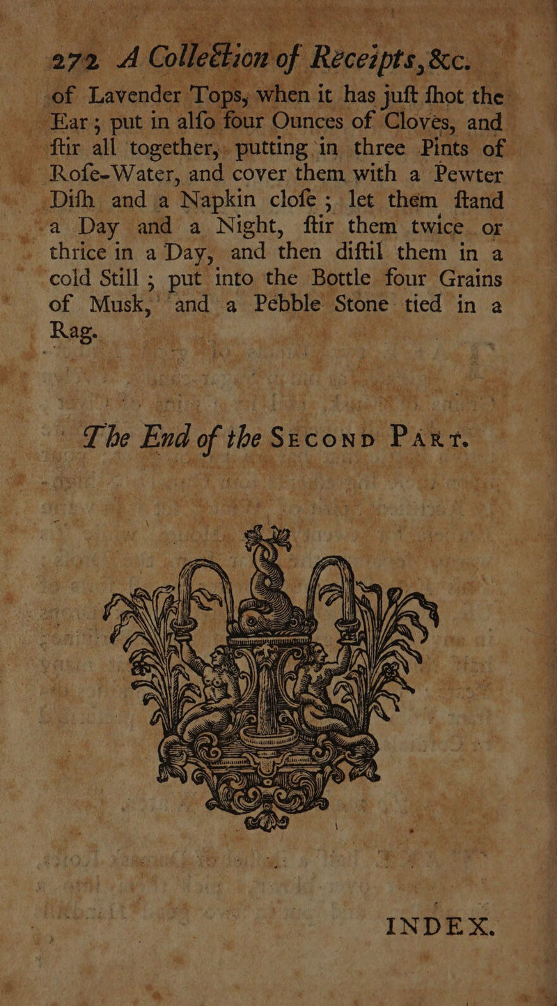 ee Lavender Tops, when it has juft fhot the Ear ; put in alfo four Ounces of | Cloves, and ~ ftir all together, putting in three Pints of — ee eS and cover them with a Pewter _Dith anda Napkin clofe ; let them ftand “a Day and a Night, ftir them twice or thrice in a Day, and then diftiL them in a cold Still ; put into the Bottle four Grains of Musk, and a Pebble’ ‘Stone: tied in a Rag. - ae es sen r \ i ete pus Sie 2 Ae “a 1 Paha sip ay A See ae | * Lhe End of the Second Parr. INDEX.