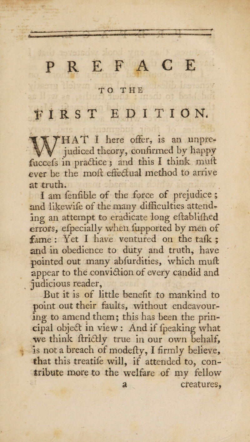-— ■T = PREFACE * TO THE FIRST EDITION. ■y * * > ' WHAT I here offer, is an unpre¬ judiced theory, confirmed by happy fuccefs in practice 3 and this I think muff ever be the mofl effectual method to arrive at truth. I am fenfible of the force of prejudice ; and likewife of the many difficulties attend¬ ing an attempt to eradicate long eftabliffied errors, efpecially when fupported by men of fame : Yet I have ventured on the talk ; and in obedience to duty and truth, have pointed out many abfurdities, which muff appear to the convidion of every candid and judicious reader, But it is of little benefit to mankind to point out their faults, without endeavour¬ ing to amend them; this has been the prin¬ cipal objed in view : And if fpeaking what we think ftridly true in our own behalf, as not a breach of modefty, I firmly believe, that this treatife will, if attended to, con¬ tribute more to the welfare of my fellow a creatures,