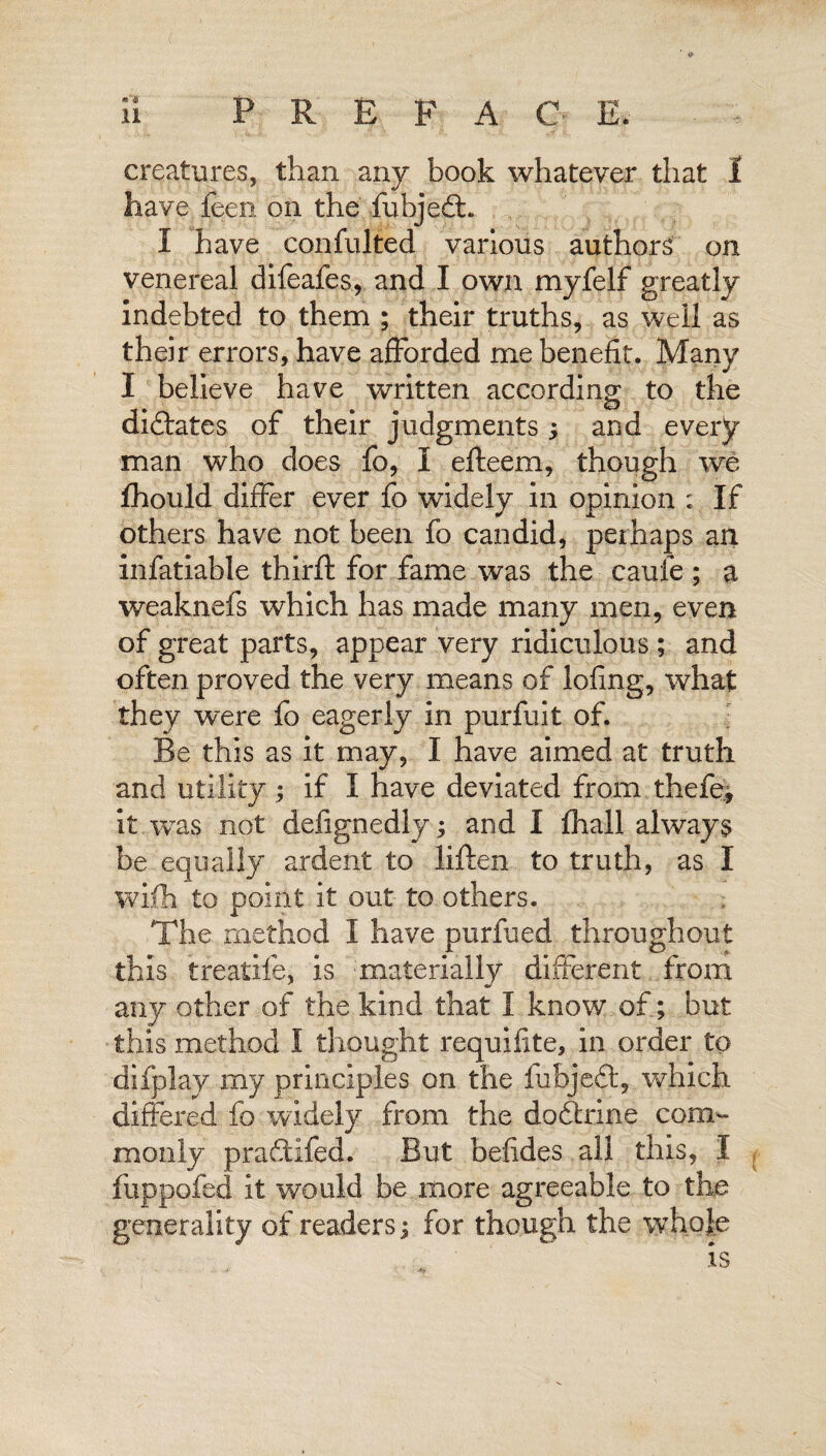 have feem on the fubjeit. I have confujted various authors on venereal difeafes, and I own myfelf greatly indebted to them ; their truths, as well as their errors, have afforded me benefit. Many I believe have written according to the dictates of their judgments; and every man who does fo, I efteem, though we Ihould differ ever fo widely in opinion ; If others have not been fo candid, perhaps an invariable third: for fame was the caufe ; a weaknefs which has made many men, even of great parts, appear very ridiculous; and often proved the very means of lofing, what they were fo eagerly in purfuit of. Be this as it may, I have aimed at truth and utility ; if I have deviated from thefe, it was not defignedly; and I fhall always be equally ardent to liften to truth, as I wifh to point it out to others. The method I have purfued throughout this treatife, is materially different from any other of the kind that I know of; but this method I thought requifite, in order to difplay my principles on the fubjeft, which differed fo widely from the doftrine com¬ monly pra£tifed. But befides all this, I fuppofed it would be more agreeable to the generality of readers i for though the whole
