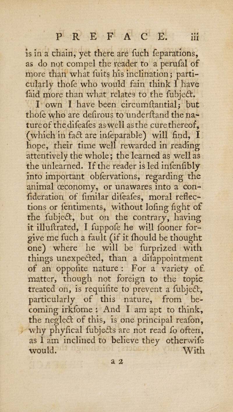 hi is in a chain, yet there are fuch reparations, as do not compel the reader to a perufal of more than what fuits his inclination; parti¬ cularly thofe who would fain think I havg faid more than what relates to the fubjedt. I own I have been circumftantial; but thofe who are delirous to underftand the na¬ ture of thedifeafes as well as the cure thereof, (which in fadt are infeparable) will find, I hope, their time well rewarded in reading attentively the whole; the learned as well as the unlearned. If the reader is led infenfibly into important obfervations, regarding the animal ceconomy, or unawares into a con- lideration of fimilar difeafes, moral reflec¬ tions or lentiments, without lofing fight of the fubjedt, but on the contrary, having it illuftrated, I fuppofe he will fooner for¬ give me fuch a fault (if it fhould be thought one) where he will be furprized with things unexpedted, than a dilappointment of an oppofite nature : For a variety of. matter, though not foreign to the topic treated on, is requifite to prevent a fubjedt, particularly of this nature, from be¬ coming irkfome ; And I am apt to think, the negledt of this, is one principal reafon, why phyfical fubjedts are not read fo often, as 1 am inclined to believe they otherwife would. With