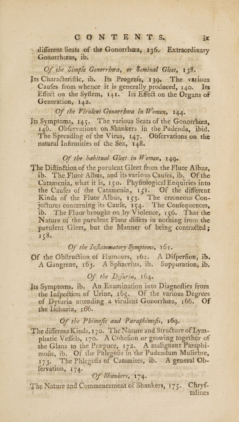 different Seats of the Gonorrhoea, 136. Extraordinary Gonorrhoeas, ib. Of the Simple Gonorrhoea, or Seminal Gleet, 138. Its CharaCteriflic, ib. Its Progrefs, 139. The various Caufes from whence it is generally produced, 140. Its EffeCt on the Syftem, 141, Its EffeCt on the Organs of Generation, 142. Of the Virulent Gonorrhoea in Women, 144. Its Symptoms, 145. The various Seats of the Gonorrhoea, 146. Obfervations on Shankers in the Pudenda, ibid. The Spreading of the Virus, 147. Obfervations on the natural Infirmities of the Sex, 148. Of the habitual Gleet in Women, 149. The DiftinCtion of the purulent Gleet from the Fluor Albus, ib. The Fluor Albus, and its various Caufes, ib. Of the Catamenia, what it is, 150. Phyfioiogical Enquiries into the Caufes of the Catamenia, 131. Of the different Kinds of the Fluor Albus, 133. The erroneous Con¬ jectures concerning its Caufe, 154. The Confequences, ib. The Fluor brought on by Violence, 156. That the Nature of the purulent Fluor differs in nothing from the purulent Gleet, but the Manner of being contracted j 158. Of the Inflammatory Symptoms, 161. Of the ObftruCtion of Humours, 162. A Difperfion, ib. A Gangrene, 163. A Sphacelus, ib. Suppuration, ib. Of the Dfluria, 164. Jts Symptoms, ib. An Examination into Diagnoses from the InfpeCtion of Urine, 165. Of the various Degrees of Dyfuria attending a virulent Gonorrhoea, 166. Of the Ii'churia, 166. Of the Phimojis and Paraphimofls, 169, The different Kinds, 170. TheNatureand Structure of Lym¬ phatic Veffels, 170. A Cohefion or growing together of the Gians to the Prsepuce, 172. A malignant Paraphi¬ mofls, ib. Of the Phlegolis in the Pudendum Muliebre, 173. The Phlegolis of Catamites, ib. A general Ob- fervation, 174. Of Shankers, 174. The Nature and Commencement of Shankers, 175. Chryf- talines