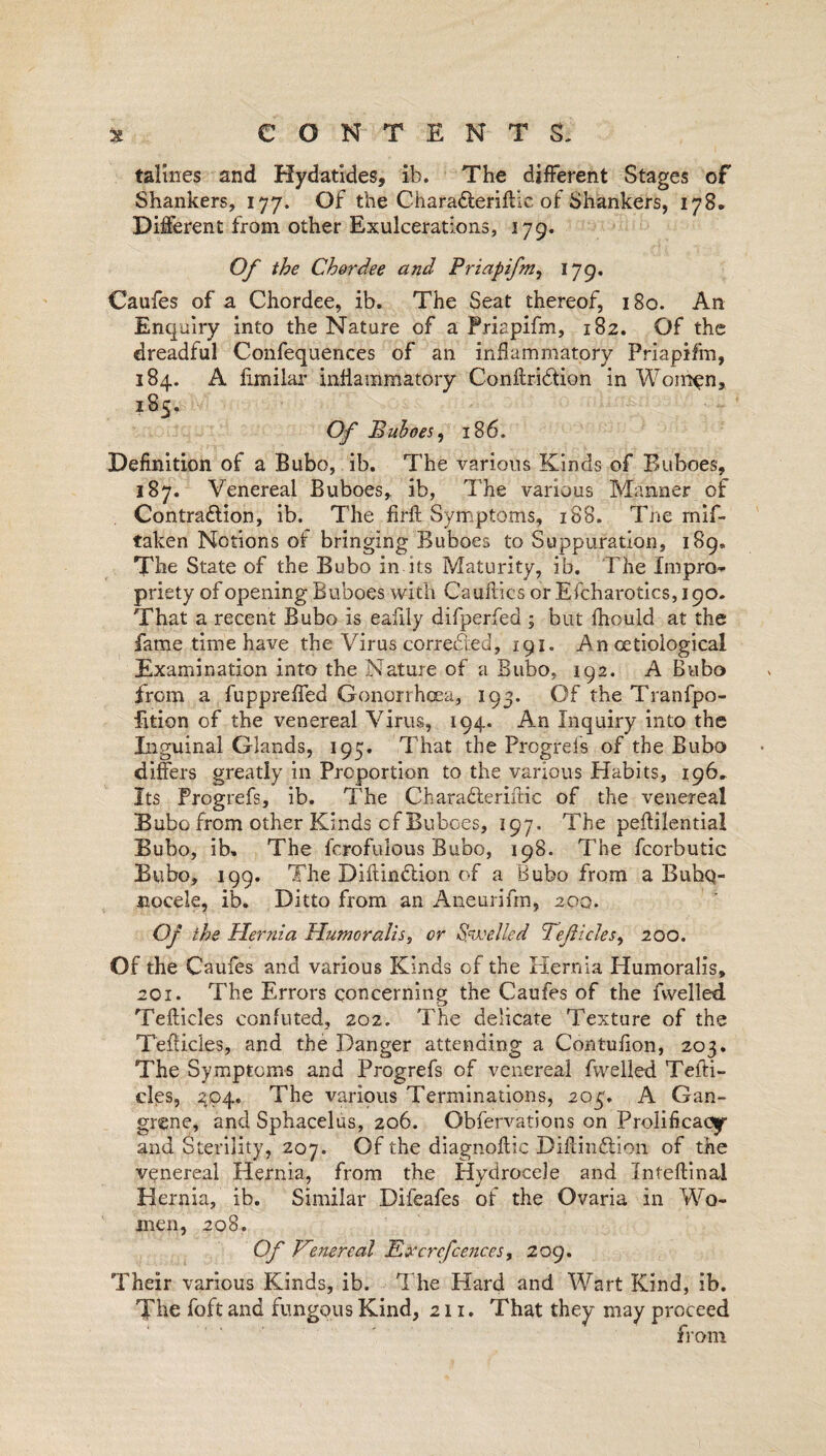 talines and Hydatides, ib. The different Stages of Shankers, 177. Of the Charadteriftic of Shankers, 178* Different from other Exulcerations, 179. Of the Cher dee and Priapifm, 179. Caufes of a Chordee, ib. The Seat thereof, 180. An Enquiry into the Nature of a Priapifm, 182. Of the dreadful Confequences of an inflammatory Priapifm, 184. A fimilar inflammatory Conftridion in Women, 185, Of Buhoes, 186. Definition of a Bubo, ib. The various Kinds of Buboes, 187. Venereal Buboes, ib, The various Manner of Contraction, ib. The firft Symptoms, 188. The mif- taken Notions of bringing Buboes to Suppuration, 189. The State of the Bubo in its Maturity, ib. The Impro¬ priety of opening Buboes with Cauftics or Efcharotics, 190. That a recent Bubo is eafily difperfed ; but fhould at the fame time have the Virus corrected, 191. An cetioiogical Examination into the Nature of a Bubo, 192. A Bubo from a fuppreffed Gonorrhoea, 193. Of the Tranfpo- fition of the venereal Virus, 194. An Inquiry into the Inguinal Glands, 195. That the Progrefs of the Bubo differs greatly in Proportion to the various Habits, 196. Its Progrefs, ib. The Charafteriftic of the venereal Bubo from other Kinds cf Buboes, 197. The peftilential Bubo, ib. The fcrofulous Bubo, 198. The fcorbutic Bubo, 199. The DiflinClion of a Bubo from a Bubo¬ nocele, ib. Ditto from an Aneurifm, 200. Of the Hernia Humoralis, or Swelled Teficlesy 200. Of the Caufes and various Kinds of the Hernia Humoralis, 201. The Errors concerning the Caufes of the fvvelled Tefticles confuted, 202. The delicate Texture of the TefUcles, and the Danger attending a Contufion, 203. The Symptoms and Progrefs of venereal fvvelled Tefti¬ cles, 294. The various Terminations, 203. A Gan¬ grene, and Sphacelus, 206. Obfervations on Prolificacy and Sterility, 207. Of the diagnoftic Diflindtion of the venereal Hernia, from the Hydrocele and Inteftinal Hernia, ib. Similar Difeafes of the Ovaria in Wo¬ men, 208. Of Venereal Eircrcfcences, log. Their various Kinds, ib. The Hard and Wart Kind, ib. The foft and fungous Kind, 211. That they may proceed from