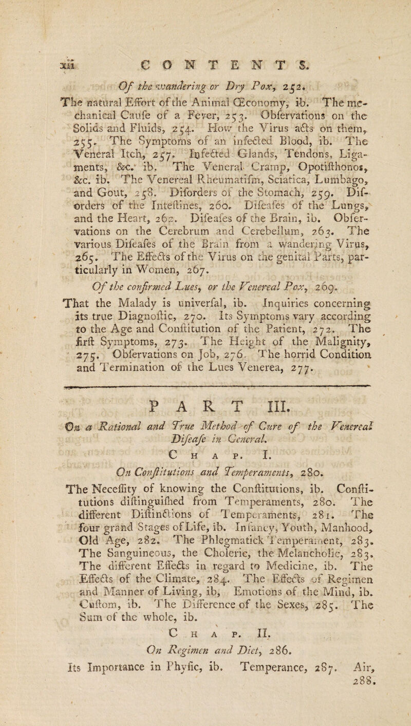 Of the wandering or Dry Pox, 242. The natural Effort of the Animal (Economy, ib. The me¬ chanical C a life of a Fever, 253. Obfervations on the Solids and Fluids, 234. How the Virus ads on them, 25 5* The Symptoms of an infeded Blood, ib. The Veneral Itch, 247. Infeded Glands, Tendons, Liga¬ ments, &c. ib. The Veneral Cramp, Opotifthonos, Sec. ib. The Venereal Rheumatlfm, Sciatica, Lumbago, and Gout, 23S. Diforders of the Stomach, 259. Dis¬ orders of the Intetlines, 260. Difeafes of the Lungs, and the Heart, 262, Difeafes of the Brain, ib. Obfer¬ vations on the Cerebrum and Cerebellum, 263. The various Difeafes of the Brain from a wandering Virus, 265. The Effeds of the Virus on the genital Parts, par¬ ticularly in Women, 267. Of the confirmed Lues, or the Venereal Pox, 269. That the Malady is univerfal, ib. Inquiries concerning its true Diagnollic, 270. Its Symptoms vary according to the Age and Conflitution of the Patient, 272. The firfl Symptoms, 273. The Height of the Malignity, 275. Obfervations on Job, 276. The horrid Condition and Termination of the Lues Venerea, 277. PART III. On. a Rational and True Method of Cure of the Venereal JJifeafe in General. Chap. I. On Confiitutions and Temperaments, 280. The Neceffity of knowing the Confiitutions, ib. Confli- tutions diftinguifhed from Temperaments, 280. The different Diilindions of Temperaments, 281. The four grand Stages of Life, ib. Infancy, Youth, Manhood, Old Age, 282. The Phlegmatick Temperament, 283. The Sanguineous, the Choleric, the. Melancholic, 283. The different EfFeds in regard to Medicine, ib. The Effeds of the Climate, 284. The Effeds of Regimen and Manner of Living, ib. Emotions of the Mind, ib. Cuflom, ib. The Difference of the Sexes, 285. The Sum of the whole, ib. Chap. II, On Regimen and Diet, 286. Its Importance in Phyilc, ib. Temperance, 287. Air, 288.