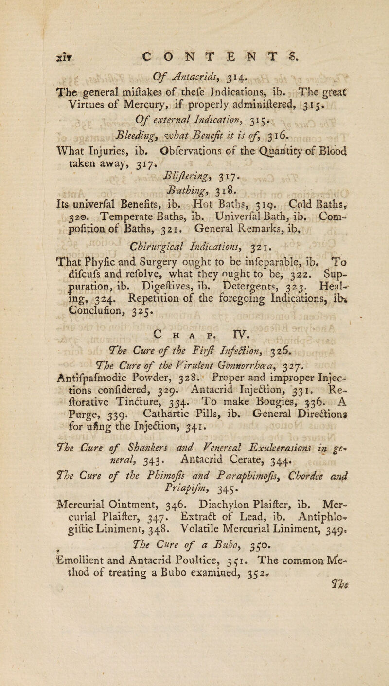 Of Antacrids, 314. The general mifiakes of thefe Indications, ib. The great Virtues of Mercury, if properly adminiftered, 315. Of external Indication, 313. Bleeding, what Ben eft it is of 316. What Injuries, ib. Obfervations of the Quantity of Biood taken away, 317. BUfering, 317. Bathing, 318. Its universal Benefits, ib. Hot Baths, 319. Cold Baths, 32©. Temperate Baths, ib. Univerfal Bath, ib. Com- pofition of Baths, 321. General Remarks, ib, Chirurgical Indications, 321. That Phyfic and Surgery ought to be infeparable, ib. To difeufs and refolve, what they ought to be, 322. Sup¬ puration, ib. Digeftives, ib. Detergents, 323. HeaR ing, 324. Repetition of the foregoing Indications, ib% Conclufion, 325. Chap. TV. Ihe Cure of the Firf Infection, 32 6. The Cure of the Virulent Gonnorrhcea, 327. Antifpafmodic Powder, 328. Proper and improper Injec¬ tions confidered, 329. Antacrid Injection, 331. Re¬ storative Tindture, 334. To make Bougies, 336. A Purge, 339. Cathartic Pills, ib. General Directions for ufing the InjeCtion, 341. 5The Cure of Shankers a?id Venereal Exulcerasions in ge- ?ieral, 343. Antacrid Cerate, 344. The Cure of the Phimofs and Paraphimofs, Chordee and Priapifm, 345. Mercurial Ointment, 346. Diachylon Plaifier, ib. Mer¬ curial Plaiiter, 347. Extract of Lead, ib. Antiphlo* gifiic Liniment, 348. Volatile Mercurial Liniment, 349, The Cure of a Bubo, 330. 'Emollient and Antacrid Poultice, 3^1. The common Me¬ thod of treating a Bubo examined, 352* The