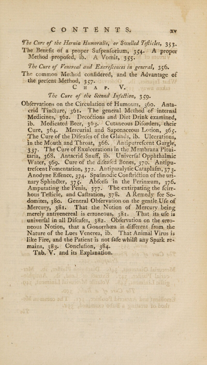 xv *The Cure of the Hernia Humor a Us, or Swelled Tejlicles, 353. The Benefit of a proper Sufpenforium, 5£4. A proper Method propofed, ib. A Vomit, 335. The Cure of Venereal and Excrefcences in general, 356. The common Method confidered, and the Advantage of the preient Method, 357. Chap. V. The Cure of the Second Infe&ion, 339. Obfervations on the Circulation of Humours, 360. Anta- crid Tindture, 361. The general Method of internal Medicines, 362. Decodtions and Diet Drink examined, ib. Medicated Beer, 363. Cutaneous Diforders, their Cure, 364. Mercurial and Saponaceous Lotion, 363. The Cure of the Difeafes of the Glands, ib. Ulcerations, in the Mouth and Throat, 366. Antiputrefcent Gargle, 337. The Cure of Exulcerations in the Membrana Pitui- taria, 368. Antacrid Snuff, ib. Univerfa! Opphthalmic Water, 369. Cure of the difeafed Bones, 370. Antipu¬ trefcent Fomentation, 372. AntiparalyticCataplafm, 373. Anodyne Effence, 374. Spafmodic Conftridtion of the uri¬ nary Sphin&er, 373. Abfcefs in the Perinaeum, 376. Amputating the Penis, 377. The extirpating the feirr- hous Tefticle, and Caftration, 378. A Remedy for So¬ domites, 380. General Obfervation on the gentle Ufe of Mercury, 381. That the Notion of Mercury being merely antivenereal is erroneous, 381. That its ufe is univerfal in all Difeafes, 382. Obfervation on the erro¬ neous Notion, that a Gonorrhoea is different from the Nature of the Lues Venerea, ib. That Animal Virus is like Fire, and the Patient is not fafe whilft any Spark re* mains, 383. Conclufion, 384. Tab. V. and its Explanation.