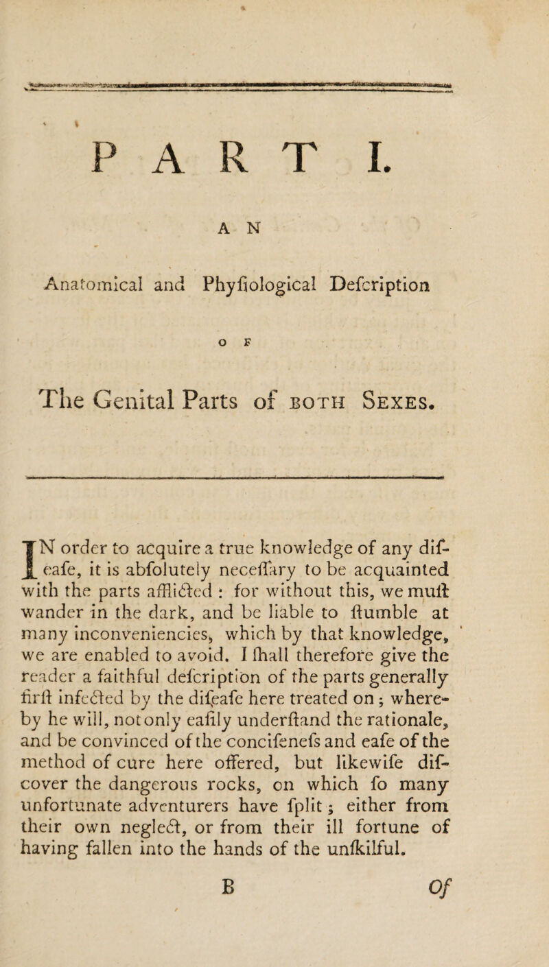A N Anatomical and Phyfiological Defcription O F The Genital Parts of both Sexes. IN order to acquire a true knowledge of any dif- eafe, it is abfolutely neceffary to be acquainted with the parts affli£fed : for without this, we mull wander in the dark, and be liable to Humble at many inconveniencies, which by that knowledge, we are enabled to avoid. I fhall therefore give the reader a faithful defcription of the parts generally lirlf infe6fed by the difeafe here treated on ; where¬ by he will, not only cafily underhand the rationale, and be convinced of the concifenefs and eafe of the method of cure here olfered, but likewife dif- cover the dangerous rocks, on which fo many unfortunate adventurers have fplit; either from their own neglect, or from their ill fortune of having fallen into the hands of the unfkilful. B Of