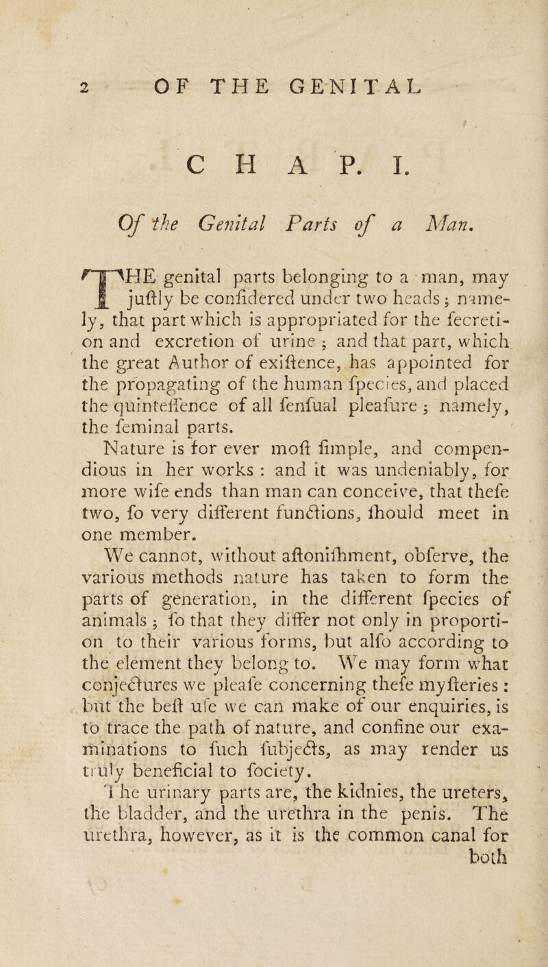 C H A P. I. Of the Genital Parts of a Man. ^T^HE genital parts belonging to a man, may juftly be confidered under two heads ; name¬ ly, that part which is appropriated for the fecreti- on and excretion of urine ; and that part, which the great Author of exigence, has appointed for the propagating of the human fpecies, and placed the quinteifence of all fenfual pleafure ; namely, the feminal parts. Nature is for ever mo ft fimple, and compen¬ dious in her works : and it was undeniably, for more wife ends than man can conceive, that thefe two, fo very different functions, Ihould meet in one member. We cannot, without aftonifhment, obferve, the various methods nature has taken to form the parts of generation, in the different fpecies of animals ; fo that they differ not only in proporti¬ on to their various forms, but alfo according to the element they belong to. We may form what conjectures we pleafe concerning thefe myfteries: but the belt ufe we can make of our enquiries, is to trace the path of nature, and confine our exa¬ minations to fuch fubjcCts, as may render us truly beneficial to fociety. The urinary parts are, the kidnies, the ureters * the bladder, and the urethra in the penis. The urethra, however, as it is the common canal for both