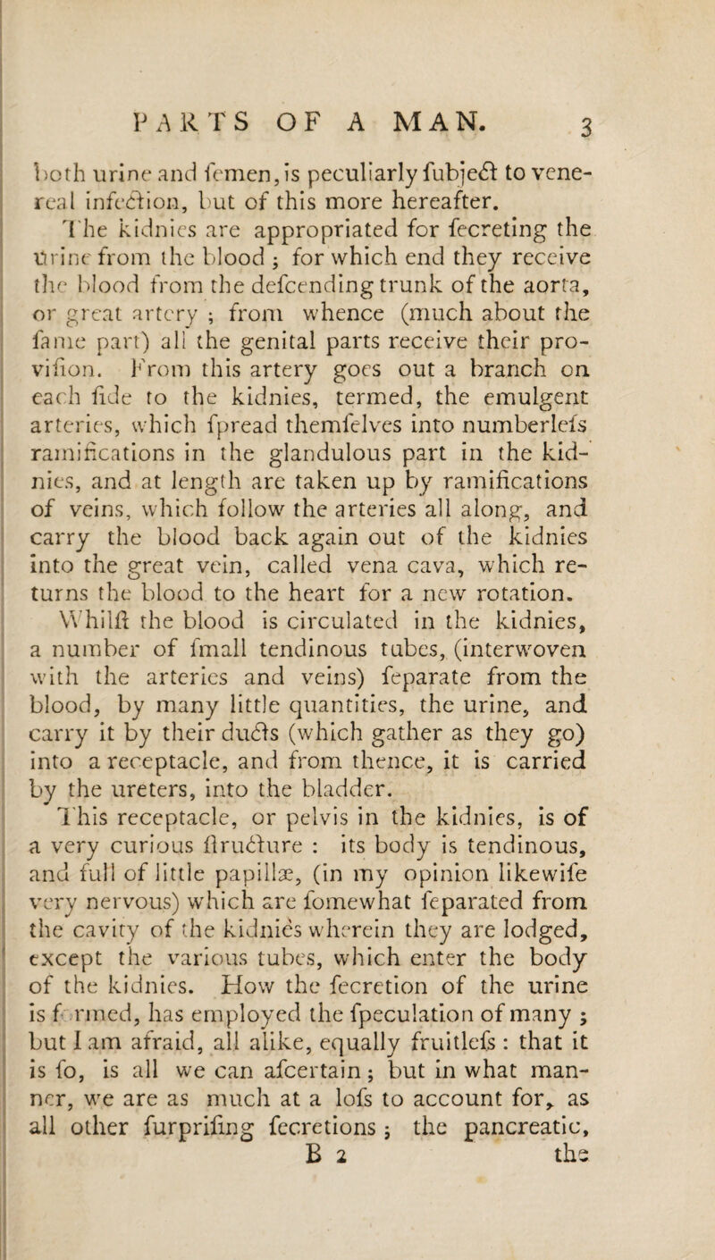 both urine and Semen, is peculiarly Subject to vene¬ real infeed ion, but of this more hereafter. The kidnies are appropriated for fecreting the Urine from the blood ; for which end they receive the blood from the defcending trunk of the aorta, or great artery ; from whence (much about the fame part) all the genital parts receive their pro- vifion. From this artery goes out a branch on each fide to the kidnies, termed, the emulgent arteries, which Spread themfelves into numberleis ramifications in the glandulous part in the kid¬ nies, and at length are taken up by ramifications of veins, which follow the arteries all along, and carry the blood back again out of the kidnies into the great vein, called vena cava, which re¬ turns the blood to the heart for a new rotation. Whilfl the blood is circulated in the kidnies, a number of Small tendinous tubes, (interwroven with the arteries and veins) Separate from the blood, by many little quantities, the urine, and carry it by their du<ds (which gather as they go) into a receptacle, and from thence, it is carried by the ureters, into the bladder. Thi$ receptacle, or pelvis in the kidnies, is of a very curious flruHure : its body is tendinous, and full of little papillae, (in my opinion likewife very nervous) which are Somewhat Separated from the cavity of the kidnies wherein they are lodged, except the various tubes, which enter the body of the kidnies. How the Secretion of the urine is f rmed, has employed the Speculation of many ; but lam afraid, all alike, equally fruitlefs : that it is So, is all we can afeertain; but in what man¬ ner, wre are as much at a lofs to account for, as all other fur p riling Secretions; the pancreatic, B 2 the