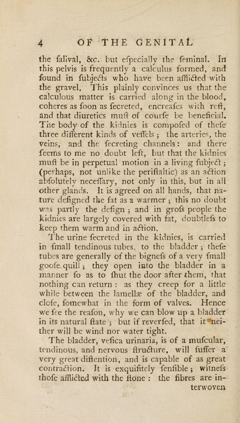 the fallval, &c. but efpecially the feminal. lit this pelvis is frequently a calculus formed, and found in fubjebis who have been afflibfed with the gravel. This plainly convinces us that the calculous matter is carried along in the blood* coheres as foon as fecreted, encreafes with reft* and that diuretics muff of courfe be beneficial. The body of the kidnies is compofed of thefe three different kinds of veffels; the arteries, the veins, and the fecreting channels: and there feems to me no doubt left, but that the kidnies muff be in perpetual motion in a living fubjebr; (perhaps, not unlike the periflaltic) as an action abfolutelv neceffary, not only in this, but in all other glands. It is agreed on all hands, that na¬ ture defigned the fat as a warmer ; this no doubt was partly the defign ; and in grofs people the kidnies are largely covered with fat, doubtlefs to keep them warm and in action. The urine fecreted in the kidnies, is carried in fmall tendinous tubes, to the bladder ; thefe tubes are generally of the bignefs of a very fmall goofe quill ^ they open into the bladder in a manner fo as to ihut the door after them, that nothing can return : as they creep for a little while between the lamellae of the bladder, and clofe, fomewhat in the form of valves. Hence we fee the reafon, why we can blow up a bladder in its natural fiate 5 but if reverfed, that it‘ nei¬ ther will be wind nor water tight. The bladder, velica urinaria, is of a mufcular, tendinous, and nervous lirufflure, will buffer a very great diffention, and is capable of as great contraction. It is exquifitely fenfible; witnefs thofe afflicted with the If one : the fibres are in¬ terwoven * i ' j..